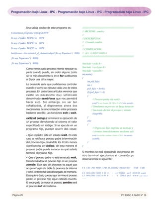 Programación bajo Linux - IPC - Programación bajo Linux - IPC - Programación bajo Linux - IPC




                Una salida posible de este programa es:                    /////////////////////////////////////////////////////////////////////////
                                                                           // ARCHIVO: zombi.c
Comienza el programa principal 8079
                                                                           //
Yo soy el padre. Mi PID es 8079                                            // DESCRIPCIóN:
Yo soy el padre. Mi PID es 8079                                            // Creando zombis
                                                                           //
Yo soy el padre. Mi PID es 8079                                            // COMPILACIÓN:
luis@leonov:~/hxc/articulo9_el_chaman/codigo$ ¡Yo soy Espartaco! ( 8080)   // gcc -o zombi zombi.c
                                                                           //////////////////////////////////////////////////////////////////////////
¡Yo soy Espartaco! ( 8080)

¡Yo soy Espartaco! ( 8080)                                                 #include <stdio.h>
                                                                           #include <sys/types.h>
                Como vemos cada proceso intenta ejecutar su
                                                                           #include <unistd.h>
                parte cuando puede, sin orden alguno. (esto
                                                                           int main()
                se ve más claramente si en el for sustituimos
                                                                           {
                el 3 por una cifra mayor.
                                                                                int pid_hijo;
                Lo deseable sería que pudiésemos controlar                      int i;
                cuando y como se ejecuta cada uno de estos                      pid_hijo = fork();
                procesos. En posteriores artículos veremos que                  if (pid_hijo != 0)
                existe un mecanismo muy sofisticado                             {
                denominado semáforos que nos permitirá                                 // Proceso padre sin wait()
                hacer esto. Sin embargo, sin ser tan                                     printf("Yo soy el padre. Mi PID es %7dn", (int) getpid());
                sofisticados, sí disponemos ahora dos                                  // Simulamos un proceso de larga duración
                mecanismos de sincronización entre procesos                            // haciendo dormir al proceso 1 minuto
                bastante sencillo: Las funciones exit y wait.                            sleep(60);
                exit(int codigo) terminará la ejecución de                        }
                un proceso devolviendo al sistema el valor                        else
                especificado en código. Si se ejecuta en un                       {
                programa hijo, pueden ocurrir dos cosas:                                 // El proceso hijo imprime un mensaje y
                                                                                         // termina inmediatamente mediante exit
                • Que el padre esté en estado wait. En este                              printf("Proceso hijo, candidato a Zombi (%7d)n", (int) getpid());

                caso se notifica al proceso padre la terminación                         exit(0);
                del proceso hijo pasándole los 8 bits menos                       }
                significativos de código; de esta manera el                }
                proceso padre puede conocer en qué estado
                terminó el proceso hijo.                                   Si mientras se está ejecutando ese proceso en
                                                                           otro terminal ejecutamos el comando ps
                • Que el proceso padre no esté en estado wait,
                                                                           observaremos lo siguiente:
                transformándose el proceso hijo en un proceso
                zombie. Este tipo de procesos es aquel que
                ocupa un lugar e la tabla de procesos de sistema           F S UID PID PPID C PRI NI ADDR SZ WCHAN TTY TIME CMD
                                                                           ........
                y cuyo contexto ha sido descargado de memoria.             0 S 1004 11882 24490 0 69 0 - 334 126840 pts/3 00:00:00 zombi
                Esto quiere decir, que aunque termine el proceso           1 Z 1004 11883 11882 0 69 0 -   0 1206cd pts/3 00:00:00 zombi <defunct>
                                                                           ........
                padre, el proceso hijo sigue estando muerto.
                El encargado de matar al proceso zombie será
                el proceso init del sistema.


 Página 26                                                                                                                              PC PASO A PASO Nº 16
 