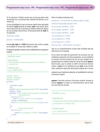 Programación bajo Linux - IPC - Programación bajo Linux - IPC - Programación bajo Linux - IPC




En la columna S (State) vemos que el proceso padre está                                          Ahora la salida producida será:
durmiendo (S) y el proceso hijo, además de difunto, es un
                                                                                                 luis@leonov:~/hxc/articulo9_el_chaman/codigo$ ./fork01
zombi (Z).
                                                                                                 Comienza el programa principal 12291
La otra posibilidad es que el proceso padre haya ejecutado
la función wait pasando al estado wait. Esto quiere decir                                        Yo soy el padre. Mi PID es 12291
que la ejecución de un proceso se detiene hasta que alguno
                                                                                                 Yo soy el padre. Mi PID es 12291
de sus procesos hijo termina. El funcionamiento de wait es
el siguiente:                                                                                    Yo soy el padre. Mi PID es 12291
int pid_hijo, estado;                                                                            ¡Yo soy Espartaco! ( 12292)
...
                                                                                                 ¡Yo soy Espartaco! ( 12292)
pid_hijo = wait(&estado);
...                                                                                              ¡Yo soy Espartaco! ( 12292)
Donde pid_hijo es el PID del proceso hijo zombi y estado                                         El proceso hijo 12292 terminó con estado 0
es el estado en el que este realizó su salida.
                                                                                                 Que es un comportamiento mucho más civilizado del que
El siguiente ejemplo muestra como modificaríamos el programa
                                                                                                 obtuvimos la vez pasada.
original:
//////////////////////////////////////////////////////////////////////////////////////////////   Al ver estos tres tipos de generación de procesos (ya sea
// ARCHIVO: fork01.c                                                                             mediante la ejecución de otros programas, ya sea mediante
//
                                                                                                 la creación real de proceso) tal vez los que vengáis de la
// DESCRIPCIóN:
// Primer ejemplo de sincronozación de procesos mediante                                         programación en windows echéis de menos la función spawn.
// el uso de wait                                                                                Esta función, que no existe en UNiX, funciona de manera
//                                                                                               similar a exec con la salvedad de que exit, como hemos
// COMPILACIÓN:                                                                                  visto, sustituye la ejecución del proceso original por el nuevo
// gcc -o fork01 fork01.c
//////////////////////////////////////////////////////////////////////////////////////////////   programa que mandamos ejecutar, sin posibilidad de retornar
                                                                                                 al proceso original.
#include <stdio.h>
#include <sys/types.h>
#include <unistd.h>
                                                                                                 spawn sí permite retornar al proceso original. Aunque la
int main()
{                                                                                                función spawn no exista, su funcionamiento, tras lo visto
      int pid_hijo, estado;                                                                      hoy será fácil de simular:
      int i;
     printf("Comienza el programa principal %dn", (int) getpid());
      pid_hijo = fork();                                                                         ////////////////////////////////////////////////////////////////
     if (pid_hijo != 0) // Si somos el proceso padre (e.d. El pid_hijo                           // ARCHIVO: spawn.c
      {            // vale distinto de 0                                                         //
         for(i=0;i<3;i++)
              printf("Yo soy el padre. Mi PID es %7dn", (int) getpid());                        // DESCRIPCIóN:
           pid_hijo=wait(&estado);                                                               // Programa que emula la funcionaldad de la función spawn
           printf("El proceso hijo %7d terminó con estado %dn", pid_hijo, estado);
                                                                                                 // perteneciente a la API de win32
       }
       else                                                                                      //
       {           // Somos el proceso hijo                                                      // COMPILACIÓN:
          for(i=0;i<3;i++)
                                                                                                 // gcc -o spawn spawn.c
                 printf("¡Yo soy Espartaco! (%7d)n", (int) getpid());
                                                                                                 ////////////////////////////////////////////////////////////////
           exit (0);
       }
}

    PC PASO A PASO Nº 16                                                                                                                                            Página 27
 