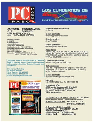 P
                              A
                              S
                              O
            aa
     P A S Oaa
            aa
            a
            a
            aa
             a
             a
             a
             a
             a
             a
             aa


EDITORIAL: EDITOTRANS S.L.                      Director de la Publicación
                                                J. Sentís
C.I.F:     B43675701
PERE MARTELL Nº 20, 2º - 1ª                     E-mail contacto
43001 TARRAGONA (ESPAÑA)                        director@hackxcrack.com
Director Editorial                              Diseño gráfico:
I. SENTIS                                       J. M. Velasco
E-mail contacto
director@editotrans.com                         E-mail contacto:
Título de la publicación
Los Cuadernos de HACK X CRACK.                  grafico@hackxcrack.com
Nombre Comercial de la publicacíón
PC PASO A PASO                                  Redactores
Web: www.hackxcrack.com                         AZIMUT, ROTEADO, FASTIC, MORDEA, FAUSTO,
Dirección: PERE MARTELL Nº 20, 2º - 1ª.         ENTROPIC, MEIDOR, HASHIMUIRA, BACKBONE,
            43001 TARRAGONA (ESPAÑA)
                                                ZORTEMIUS, AK22, DORKAN, KMORK, MAILA,
                                                TITINA, SIMPSIM... ... ... ... ...
¿Quieres insertar publicidad en PC PASO A Contacto redactores
PASO? Tenemos la mejor relación precio-difusión redactores@hackxcrack.com
del mercado editorial en España. Contacta con
nosotros!!!                                     Colaboradores
                                                Mas de 130 personas: de España, de Brasil, de
Director de Marketing                           Argentina, de Francia, de Alemania, de Japón y
Sr. Miguel Mellado                              algún Estadounidense.
Tfno. directo: 652 495 607
Tfno. oficina: 877 023 356
E-mail: miguel@editotrans.com                   E-mail contacto
                                                colaboradores@hackxcrack.com
                                                Imprime
                                                I.G. PRINTONE S.A. Tel 91 808 50 15
                                                DISTRIBUCIÓN:
                                                SGEL, Avda. Valdeparra 29 (Pol. Ind.)
                                                28018 ALCOBENDAS (MADRID)
                                                Tel 91 657 69 00 FAX 91 657 69 28
                                                WEB: www.sgel.es

                                                TELÉFONO DE ATENCIÓN AL CLIENTE: 977 22 45 80
                                                Petición de Números atrasados y Suscripciones (Srta. Genoveva)

                                                HORARIO DE ATENCIÓN:                DE 9:30 A 13:30
                                                                                   (LUNES A VIERNES)
                                                © Copyright Editotrans S.L.
                                                NUMERO 16 -- PRINTED IN SPAIN
                                                PERIOCIDAD MENSUAL
                                                Deposito legal: B.26805-2002
                                                Código EAN:      8414090202756
 