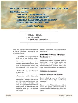 MANIPULACIoN DE DOCUMENTOS XML: EL DOM
      Tercera parte:
           interfaz XMLDOMNode (2)
           interfaz XMLDOMNodeList
           interfaz XMLDOMNamedNodeMap
           Otras interfaces del DOM

                                    Joaquim Roca Vergés




                                    - DOMNode -- Métodos
                                    - XML + DTD + DOM
                                    - XQL (XML como Base de Datos)




            Vimos en el anterior número los atributos de    Vamos a continuar con lo que nos queda de
            la interfaz DomNode y algunos de sus            esta interfaz.
            principales métodos:
                                                            INTERFAZ DOMNode –Métodos :
                  • Appendchild = que enganchaba un         Continuación
                  nodo hijo al final del nodo padre.
                                                            Hemos visto los métodos para insertar, modificar
                  • Insertbefore = que enganchaba un        (reemplazar) y borrar nodos, es decir los
                  nodo hijo dentro del nodo padre, justo    métodos con los que podríamos hacer un
                  antes del nodo hermano (sibling) que      mantenimiento básico de un xml. Vamos a ver
                  indicabamos como referencia.              otros métodos interesantes de esta interfaz

                  • Replacenode = que reemplazaba un        MÉTODO HASCHILDNODES
                  nodo por otro.
                                                            Sintaxis: nodopadre.haschildnodes
                  • Removenode = que eliminaba un nodo.
                                                            Es un método preventivo, informativo.
                  • Clonenode = que hacia una copia de      Comprueba si el nodo al que nos referimos
                  un nodo, que luego teníamos que           tiene hijos.
                  enganchar con appendchild (tal como
                  vimos en el ejemplo) o con insertbefore   Devuelve un valor falso si no tiene y verdadero
                  (que no vimos en el ejemplo pero que      si tiene. Por ejemplo, podemos comprobar si
                  también se puede hacer y os dejo para     un nodo tiene hijos antes de borrar uno de sus
                  que probeis)                              nodos.



Página 30                                                                                       PC PASO A PASO Nº 16
 