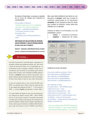 XML - DOM 3 - XML - DOM 3 - XML - DOM 3 - XML - DOM 3 - XML - DOM 3 - XML - DOM 3 - XML




            No abrais el Visual basic, os pongo un ejemplo          Bien, pues estos métodos lo que hacen es: uno
            de un trozo de código que realizaría la                 devuelve el primer nodo que cumpla la
            comprobación:                                           condición especificada en el argumento
            Dim tienehijos As Boolean                               consulta, el otro devuelve la lista de nodos
            ‘tienehijos tendrá valor true si el nodoPadre           que cumplen la condición. Vemos estos dos
            ‘tiene hijos, de lo contrario tendrá false              métodos con un ejemplo:
            tienehijos = nodoPadre.hasChildNodes
            ‘si tiene hijos borramos el nodo                        Colocad un botón en el formulario, id a las
            If tienehijos Then                                      propiedades y poner:
               nodoPadre.removeChild (nodoABorrar)                  •       name = cmdSeleccionNodos
            end if                                                  •       caption = &Seleccion de nodos

            METODOS DE SELECCIÓN DE NODOS:
            SELECTNODES Y SELECTSINGLENODE
            (y dos mas por lo bajini)

            Sintaxis: nodopadre. SelectNodes( String consulta)

            Sintaxis: nodopadre.SelectSingleNode(String consulta)




  !            Un inciso...

  Con todo lo que hemos visto hasta ahora, si pensamos un
  momento, tenemos que podríamos utilizar xml , dtd y dom
  a modo de una base de datos. No os sorprendáis que en
  el momento en que os pongáis a trabajar a fondo con el,           Codificad el evento del botón:
  encontrareis que necesitáis un mecanismo para realizar
  querys sobre el archivo xml. Utilizando el DOM, podemos           Private Sub cmdSeleccionNodos_Click()
  acceder a cualquier nodo de nuestro documento, pero               Dim xmlDocument As DOMDocument
  puede resultaros pesado maniobrar por todas las jerarquías        Dim nodoPadre As IXMLDOMNode
  de hijos hasta llegar al nodo en que estáis interesados.          Dim unSoloNodo As IXMLDOMNode
                                                                    Dim listaNodos As IXMLDOMNodeList
  Lo que nos gustaría tener es una versión del SQL para
  XML, nos gustaría decir “Dame todos los nodos de tipo             Dim xmlString As String
  X, que tengan descendientes de tipo Y” . Y esto existe en         Set xmlDocument = New DOMDocument
  XML, y se llama Xpath (inicialmente se llamo XQL).                xmlDocument.async = False
                                                                    xmlDocument.validateOnParse = True
  No vamos hablar de Xpath en este curso (de momento),              xmlDocument.resolveExternals = True
  nos ceñiremos al objetivo inicial: XML + DTD +DOM,                xmlDocument.Load ("C:xmlDompedidos.xml")
  pero en el caso de que vosotros lo encontréis interesante         ‘nodoPadre = nodo raiz del documento
  y siempre que el redactor jefe diga que de acuerdo pues lo        Set nodoPadre = xmlDocument.documentElement
  tiraremos adelante. Hablar ahora de Xpath, supondría más          MsgBox nodoPadre.xml
  teoría y pienso que de momento ya habéis tenido bastante,
  que lo que nos interesa es tocar el DOM y divertirnos.            ‘ selecciono el primer nodo CLIENTE. El parámetro
                                                                    ‘ está escrito en Xpath, y es que cuando utilizabais
                                                                    ‘ el método getelementbytagname, y le pasabais el

PC PASO A PASO Nº 16                                                                                                       Página 31
 