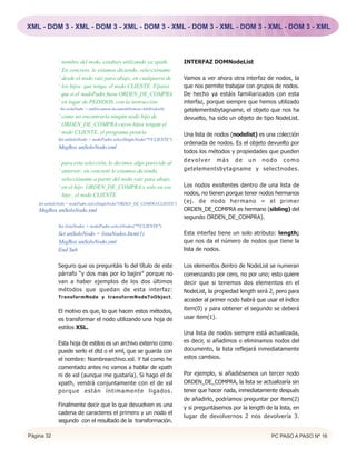 XML - DOM 3 - XML - DOM 3 - XML - DOM 3 - XML - DOM 3 - XML - DOM 3 - XML - DOM 3 - XML




             ‘ nombre del nodo, estabais utilizando ya xpath.                INTERFAZ DOMNodeList
             ‘ En concreto, le estamos diciendo, seleccióname
             ‘ desde el nodo raíz para abajo, en cualquiera de               Vamos a ver ahora otra interfaz de nodos, la
             ‘ los hijos que tenga, el nodo CLIENTE. Fijaros                 que nos permite trabajar con grupos de nodos.
             ‘ que si el nodoPadre fuese ORDEN_DE_COMPRA                     De hecho ya estáis familiarizados con esta
             ‘ en lugar de PEDIDOS, con la instrucción:                      interfaz, porque siempre que hemos utilizado
             ‘ Set nodoPadre = xmlDocument.documentElement.childNodes(0),    getelementsbytagname, el objeto que nos ha
             ‘ como no encontraría ningún nodo hijo de                       devuelto, ha sido un objeto de tipo NodeList.
             ‘ ORDEN_DE_COMPRA cuyos hijos tengan el
             ‘ nodo CLIENTE, el programa petaría                             Una lista de nodos (nodelist) es una colección
             Set unSoloNodo = nodoPadre.selectSingleNode("*/CLIENTE")
                                                                             ordenada de nodos. Es el objeto devuelto por
             MsgBox unSoloNodo.xml
                                                                             todos los métodos y propiedades que pueden
                                                                             devolver más de un nodo como
             ‘ para esta selección, le decimos algo parecido al
             ‘ anterior: en concreto le estamos diciendo,                    getelementsbytagname y selectnodes.
             ‘ seleccióname a partir del nodo raíz para abajo,
             ‘ en el hijo ORDEN_DE_COMPRA y solo en ese                      Los nodos existentes dentro de una lista de
             ‘ hijo , el nodo CLIENTE                                        nodos, no tienen porque tener nodos hermanos
    Set unSoloNodo = nodoPadre.selectSingleNode("ORDEN_DE_COMPRA/CLIENTE")
                                                                             (ej. de nodo hermano = el primer
    MsgBox unSoloNodo.xml                                                    ORDEN_DE_COMPRA es hermano (sibling) del
                                                                             segundo ORDEN_DE_COMPRA).
             Set listaNodos = nodoPadre.selectNodes("*/CLIENTE")
             Set unSoloNodo = listaNodos.Item(1)                             Esta interfaz tiene un solo atributo: length;
             MsgBox unSoloNodo.xml                                           que nos da el número de nodos que tiene la
             End Sub                                                         lista de nodos.

             Seguro que os preguntáis lo del título de este                  Los elementos dentro de NodeList se numeran
             párrafo “y dos mas por lo bajini” porque no                     comenzando por cero, no por uno; esto quiere
             van a haber ejemplos de los dos últimos                         decir que si tenemos dos elementos en el
             métodos que quedan de esta interfaz:                            NodeList, la propiedad length será 2, pero para
             TransformNode y transformNodeToObject.
                                                                             acceder al primer nodo habrá que usar el índice
                                                                             item(0) y para obtener el segundo se deberá
             El motivo es que, lo que hacen estos métodos,
             es transformar el nodo utilizando una hoja de                   usar item(1).
             estilos XSL.
                                                                             Una lista de nodos siempre está actualizada,
             Esta hoja de estilos es un archivo externo como                 es decir, si añadimos o eliminamos nodos del
             puede serlo el dtd o el xml, que se guarda con                  documento, la lista reflejará inmediatamente
             el nombre: Nombrearchivo.xsl. Y tal como he                     estos cambios.
             comentado antes no vamos a hablar de xpath
             ni de xsl (aunque me gustaría). Si hago el de                   Por ejemplo, si añadiésemos un tercer nodo
             xpath, vendrá conjuntamente con el de xsl                       ORDEN_DE_COMPRA, la lista se actualizaría sin
             porque están íntimamente ligados.                               tener que hacer nada, inmediatamente después
                                                                             de añadirlo, podríamos preguntar por item(2)
             Finalmente decir que lo que devuelven es una                    y si preguntásemos por la length de la lista, en
             cadena de caracteres el primero y un nodo el
                                                                             lugar de devolvernos 2 nos devolvería 3.
             segundo con el resultado de la transformación.

Página 32                                                                                                        PC PASO A PASO Nº 16
 