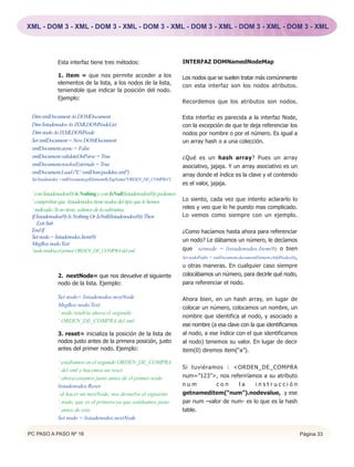 XML - DOM 3 - XML - DOM 3 - XML - DOM 3 - XML - DOM 3 - XML - DOM 3 - XML - DOM 3 - XML




             Esta interfaz tiene tres métodos:                            INTERFAZ DOMNamedNodeMap

             1. item = que nos permite acceder a los                      Los nodos que se suelen tratar más comúnmente
             elementos de la lista, a los nodos de la lista,              con esta interfaz son los nodos atributos.
             teniendole que indicar la posición del nodo.
             Ejemplo:
                                                                          Recordemos que los atributos son nodos.

 Dim xmlDocument As DOMDocument                                           Esta interfaz es parecida a la interfaz Node,
 Dim listadenodos As IXMLDOMNodeList                                      con la excepción de que te deja referenciar los
 Dim nodo As IXMLDOMNode                                                  nodos por nombre o por el número. Es igual a
 Set xmlDocument = New DOMDocument                                        un array hash o a una colección.
 xmlDocument.async = False
 xmlDocument.validateOnParse = True                                       ¿Qué es un hash array? Pues un array
 xmlDocument.resolveExternals = True                                      asociativo, jajaja. Y un array asociativo es un
 xmlDocument.Load ("C:xmlDompedidos.xml")                               array donde el índice es la clave y el contenido
 Set listadenodos =xmlDocument.getElementsByTagName("ORDEN_DE_COMPRA")
                                                                          es el valor, jajaja.
 ‘ con listadenodos(0) is Nothing y con IsNull(listadenodos(0)) podemos
 ‘ comprobar que listadenodos tiene nodos del tipo que le hemos           Lo siento, cada vez que intento aclararlo lo
 ‘ indicado. Si no tiene, salimos de la subrutina.                        releo y veo que lo he puesto mas complicado.
 If listadenodos(0) Is Nothing Or IsNull(listadenodos(0)) Then            Lo vemos como siempre con un ejemplo.
    Exit Sub
 End If                                                                   ¿Como hacíamos hasta ahora para referenciar
 Set nodo = listadenodos.Item(0)
                                                                          un nodo? Le dábamos un número, le decíamos
 MsgBox nodo.Text
 ‘nodo tendría el primer ORDEN_DE_COMPRA del xml                          que setnode = listadenodos.Item(0) o bien
                                                                          Set nodoPadre = xmlDocument.documentElement.childNodes(0),
                                                                          u otras maneras. En cualquier caso siempre
             2. nextNode= que nos devuelve el siguiente                   colocábamos un número, para decirle qué nodo,
             nodo de la lista. Ejemplo:                                   para referenciar el nodo.

             Set nodo= listadenodos.nextNode                              Ahora bien, en un hash array, en lugar de
             MsgBox nodo.Text                                             colocar un número, colocamos un nombre, un
             ‘ nodo tendría ahora el segundo
                                                                          nombre que identifica al nodo, y asociado a
             ‘ ORDEN_DE_COMPRA del xml
                                                                          ese nombre (a esa clave con la que identificamos
             3. reset= inicializa la posición de la lista de              al nodo, a ese índice con el que identificamos
             nodos justo antes de la primera posición, justo              al nodo) tenemos su valor. En lugar de decir
             antes del primer nodo. Ejemplo:                              item(0) diremos item(“a”).

             ‘ estábamos en el segundo ORDEN_DE_COMPRA
             ‘ del xml y hacemos un reset                                 Si tuviéramos : <ORDEN_DE_COMPRA
             ‘ ahora estamos justo antes de el primer nodo                num=”123”>, nos referiríamos a su atributo
             listadenodos.Reset                                           num         con     la     instrucción
             ‘al hacer un nextNode, nos devuelve el siguiente             getnameditem(“num”).nodevalue, y ese
             ‘ nodo, que es el primero ya que estábamos justo             par num –valor de num- es lo que es la hash
             ‘ antes de este.                                             table.
             Set nodo = listadenodos.nextNode

PC PASO A PASO Nº 16                                                                                                                   Página 33
 