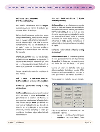 XML - DOM 3 - XML - DOM 3 - XML - DOM 3 - XML - DOM 3 - XML - DOM 3 - XML - DOM 3 - XML




          MÉTODOS DE LA INTERFAZ                            Sintaxis SetNamedItem ( Node
          DOMNamedNodeMap                                   NodoArgumento)


          Esta interfaz solo tiene un atributo: length,     SetNamedItem es un método que nos permite
          que nos devuelve el número de atributos que       añadir un nodo a la lista de nodos atributos(o
          contiene la lista de atributos.                   nodos entidades o nodos notation) de la interfaz
                                                            DOMNamedNodeMap. Si hay un nodo que tiene
                                                            el mismo nombre, es reemplazado. Devuelve
          La lista de atributos que contiene un objeto
                                                            una referencia al nuevo nodo, si estamos
          de tipo DOMNodeMap, hemos dicho al principio
                                                            añadiendo un nuevo nodo atributo, y una
          que es muy parecida a la interfaz nodelist y
                                                            referencia al nodo que ha reemplazado al
          donde nodelist tenía una lista de nodos,          antiguo nodo en caso de que haya un reemplazo
          namednodemap tiene una lista de atributos de      de nodos.
          un nodo. Y repito por favor que tengáis en
          mente que un atributo es un nodo a su vez.        Sintaxis removeNamedItem( String
          Por ejemplo:                                      strNombre)

          ORDEN_DE_COMPRA tiene una lista de nodos          removeNamedItem es un método qu borra
          atributos de una length de un elemento. Es        el nodo que especificamos en el parámetro
          decir que el número de elementos que tiene        strnombre. En el caso que intentáramos borrar
          es = 1. Si preguntáramos por la length de         un nodo de tipo Atributo, y el nodo
          ORDEN_DE_COMPRA, nos devolvería un 1.
                                                            tuviera un valor por defecto (valor que
                                                            deberemos haber definido en nuestro DTD),
          Vamos a analizar los métodos genéricos de
                                                            este nodo será reemplazado por otro con el
          esta interfaz.
                                                            valor por defecto de manera automática.

          MÉTODOS      GetNamedItem,                        Vemos estos tres métodos con un ejemplo:
          SetNamedItem y RemoveNamedItem


          Sintaxis getNamedItem(                String
          strNombre)


          GetNamedItem devuelve una referencia al
          nodo que tiene el nobre strNombre, el
          parámetro que le pasamos a la función. Es
          decir, que una vez ejecutada la función, habrá
          una variable de tipo node que tendrá una
          referencia al nodo atributo que devuelve la
          función. No os preocupéis si no lo habéis
          entendido, mirad el ejemplo y ya veréis que       Colocad un botón en el formulario, id a las
          sencillo es. Pero luego volved a leer la teoría   propiedades y poner:
          eeeeeeeeeeh!!                                     •       name = cmdCogerPonerAtributos
                                                            •       caption = Atributos:Coger y Poner


PC PASO A PASO Nº 16                                                                                           Página 35
 