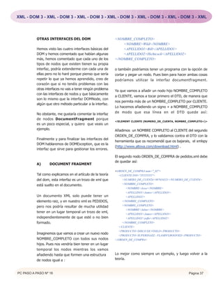XML - DOM 3 - XML - DOM 3 - XML - DOM 3 - XML - DOM 3 - XML - DOM 3 - XML - DOM 3 - XML




          OTRAS INTERFACES DEL DOM                           <NOMBRE_COMPLETO>
                                                                 <NOMBRE>Wild</NOMBRE>
          Hemos visto las cuatro interfaces básicas del          <APELLIDO1>Bill</APELLIDO1>
          DOM y hemos comentado que habían algunas               <APELLIDO2>Hichtcock</APELLIDO2>
          más, hemos comentado que cada uno de los           </NOMBRE_COMPLETO>
          tipos de nodos que existen tienen su propia
          interfaz, podría extenderme con cada una de        o también podríamos tener un programa con la opción de
          ellas pero no lo haré porque pienso que sería      cortar y pegar un nodo. Pues bien para hacer ambas cosas
          repetir lo que ya hemos aprendido, creo de         podríamos utilizar la interfaz documentfragment.
          corazón que si no tenéis problemas con las
          otras interfaces no vais a tener ningún problema   Ya que vamos a añadir un nodo hijo NOMBRE_COMPLETO
          con las interfaces de nodos y que básicamente
                                                             a CLIENTE, vamos a tocar primero el DTD, de manera que
          son lo mismo que la interfaz DOMNode, con
                                                             nos permita más de un NOMBRE_COMPLETO por CLIENTE.
          algún que otro método particular a la interfaz.
                                                             Lo hacemos añadiendo un signo + a NOMBRE_COMPLETO
                                                             de modo que esa línea en el DTD quede así:
          No obstante, me gustaría comentar la interfaz
          de nodos DocumentFragment porque
                                                             <!ELEMENT CLIENTE (NUMERO_DE_CUENTA, NOMBRE_COMPLETO+)>
          es un poco especial, y quiero que veais un
          ejemplo.                                           Añadimos un NOMBRE COMPLETO al CLIENTE del segundo
                                                             ORDEN_DE_COMPRA, y lo validamos contra el DTD con la
          Finalmente y para finalizar las interfaces del
                                                             herramienta que os recomendé que os bajarais, el xmlspy
          DOM hablaremos de DOMException, que es la
                                                             (http://www.altova.com/download.html) .
          interfaz que sirve para gestionar los errores.

                                                             El segundo nodo ORDEN_DE_COMPRA de pedidos.xml debe
                                                             de quedar así:
          A)      DOCUMENT FRAGMENT
                                                             <ORDEN_DE_COMPRA num="_02">
          Tal como explicamos en el artículo de la teoría      <CLIENTE DNI="J5555555">
          del dom, esta interfaz es un trozo de xml que          <NUMERO_DE_CUENTA>987654321</NUMERO_DE_CUENTA>
          está suelto en el documento.                           <NOMBRE_COMPLETO>
                                                                    <NOMBRE>Jesse</NOMBRE>
                                                                    <APELLIDO1>James</APELLIDO1>
          Un documento XML solo puede tener un                      <APELLIDO2/>
          elemento raiz, y en nuestro xml es PEDIDOS,            </NOMBRE_COMPLETO>
          pero nos podría resultar de mucha utilidad             <NOMBRE_COMPLETO>
                                                                    <NOMBRE>Julius</NOMBRE>
          tener en un lugar temporal un trozo de xml,
                                                                    <APELLIDO1>James</APELLIDO1>
          independientemente de que esté o no bien                  <APELLIDO2>joffa</APELLIDO2>
          formado.                                               </NOMBRE_COMPLETO>
                                                               </CLIENTE>
                                                               <PRODUCTO>DISCO DE VINILO</PRODUCTO>
          Imaginemos que vamos a crear un nuevo nodo
                                                               <PRODUCTO>SUPERSNAZZ - FLAMIN'GROOVIES</PRODUCTO>
          NOMBRE_COMPLETO con todos sus nodos                </ORDEN_DE_COMPRA>
          hijos. Pues nos vendría bien tener en un lugar
          temporal los nodos mientras los vamos
          añadiendo hasta que formen una estructura          Lo mejor como siempre un ejemplo, y luego volver a la
          de nodos igual a :                                 teoría.


PC PASO A PASO Nº 16                                                                                     Página 37
 