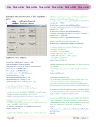 XML - DOM 3 - XML - DOM 3 - XML - DOM 3 - XML - DOM 3 - XML - DOM 3 - XML - DOM 3 - XML




Colocad un botón en el formulario, id a las propiedades y                    ‘Añadimos el elemento con su texto al nodo raíz, y finalmente
poner:                                                                       ‘añadimos todo el nodo raíz al fragmento xml
•      name = cmdDocumentFragment                                            Set nodoHijo = xmlDocument.createNode(NODE_ELEMENT, "NOMBRE", "")
•      caption = Document Fragment                                           nodoHijo.Text = "Wild"
                                                                             Set nodoHijo = nodoRaiz.appendChild(nodoHijo)
                                                                             Set nodoHijo = xmlDocument.createNode(NODE_ELEMENT, "APELLIDO1", "")
                                                                             nodoHijo.Text = "Bill"
                                                                             Set nodoHijo = nodoRaiz.appendChild(nodoHijo)
                                                                             Set nodoHijo = xmlDocument.createNode(NODE_ELEMENT, "APELLIDO2", "")
                                                                             nodoHijo.Text = "Hichtcock"
                                                                             Set nodoHijo = nodoRaiz.appendChild(nodoHijo)

                                                                             ‘ahora el nodo hijo tiene todo el fragmento xml
                                                                             Set nodoHijo = fragmentoXML.appendChild(nodoRaiz)

                                                                             ‘el siguiente mensaje nos mostrará el fragmento xml, :
                                                                             ‘<NOMBRE_COMPLETO>
                                                                             ‘<NOMBRE>Wild</NOMBRE>
                                                                             ‘<APELLIDO1>Bill</APELLIDO1>
                                                                             ‘<APELLIDO2>Hichtcock</APELLIDO2>
Codificad el evento del botón:                                               ‘</NOMBRE_COMPLETO>
                                                                             MsgBox fragmentoXML.xml
Private Sub cmdDocumentFragment_Click()
Dim xmlDocument As DOMDocument                                               ‘nodohijo también tiene todo el fragmento xml, podéis ver que os
Dim fragmentoXML As IXMLDOMDocumentFragment                                  ‘voy poniendo
Dim nodoRaiz As IXMLDOMNode                                                  ‘combinaciones, para que no os quedéis siempre con el mismo
Dim nodoHijo As IXMLDOMNode                                                  ‘código
Set xmlDocument = New DOMDocument                                            MsgBox nodoHijo.xml
xmlDocument.async = False
xmlDocument.validateOnParse = True                                           ‘ finalmente lo añadimos al xml
xmlDocument.resolveExternals = True                                          ‘ ya que nodohijo y fragmentoxml tienen el mismo nodo, sería
xmlDocument.Load ("C:xmlDompedidos.xml")                                   ‘ correcta cualquiera de las dos siguientes sentencias
                                                                             ' xmlDocument.documentElement.childNodes(1).childNodes(0).appendChild nodoHijo
                                                                             xmlDocument.documentElement.childNodes(1).childNodes(0).appendChild fragmentoXML
'creamos la interfaz documentFragment
Set fragmentoXML = xmlDocument.createDocumentFragment
                                                                             ‘mostramos un mensaje de cómo ha quedado el documento después
‘el nodo raíz va a ser NOMBRE_COMPLETO, al que le vamos                      ‘de añadir el fragmento y vemos que efectivamente se ha añadido
‘a añadir NOMBRE, APELLIDO1 y APELLIDO2                                      MsgBox xmlDocument.documentElement.xml
Set nodoRaiz = xmlDocument.createNode(NODE_ELEMENT, "NOMBRE_COMPLETO", "")
                                                                             ‘ahora el nodo CLIENTES, del segundo ORDEN_DE_COMPRA
‘el fragmento xml consta ahora de un solo elemento:                          ‘tiene 3 elementos y el que hemos añadido es el número tres, lo
‘NOMBRE_COMPLETO, y como no tiene contenido, se representa                   ‘comprobamos (recordad que se empieza a numerar por 0, por lo
‘como <NOMBRE_COMPLETO/>                                                     ‘tanto sera childnodes(2) en lugar de childnodes(3)
Set nodoRaiz = fragmentoXML.appendChild(nodoRaiz)                            MsgBox
Msgbox nodoRaiz.xml                                                          xmlDocument.documentElement.childNodes(1).childNodes(0).c
                                                                             hildNodes(2).xml
‘le añadimos los nodos hijos, añadimos texto a los Nodos Elementos,          End Sub


  Página 38                                                                                                                  PC PASO A PASO Nº 16
 
