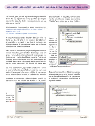 XML - DOM 3 - XML - DOM 3 - XML - DOM 3 - XML - DOM 3 - XML - DOM 3 - XML - DOM 3 - XML




¿es todo? Si, pero, ¿no hay algo en este código que no está         En el explorador de proyectos, vemos que se
bien? ¿No hay algo en este código que hace que tengáis              nos ha añadido una carpeta con nombre
dolor en los ojos, algo dentro vuestro que os dice que hay          “Módulos” y un archivo que se llama Module1.
algo que no marcha?

Efectivamente, fijaros cuantas veces hemos escrito:
Set nodoHijo = xmlDocument.createNode(NODE_ELEMENT, "NOMBRE", "")
nodoHijo.Text = "Wild"
Set nodoHijo = nodoRaiz.appendChild(nodoHijo)

Y si nos fijamos solo cambia el nombre del nuevo nodo y el          Vamos a
texto que tendrá. Uno de los objetivos de todo buen                 ponerle un
programador es no repetir ni una línea de código, y a ser           nombre más
posible programar de manera que el código que escribamos            especifico al
sea reutilizable para otro programa.                                módulo,
                                                                    vamos a
Otra cosa es la realidad claro, empiezan los proyectos en un        llamarlo
mundo maravilloso, pero a la hora de entregar, todo son             funcionesXM
prisas y a menudo terminamos haciendo cortar y pegar por            L, para ello
todas partes, y repitiendo código a mansalva. Pero ya que           cambiamos
tenemos un poco de tiempo y no hay proyecto que nos                 el nombre de
presione, vamos a ver como pasar por parámetro y como               Module1 a
recibir como resultado, los nodos del DOM XML                       funcionesXM
                                                                    L en la pestaña de propiedades.
Así pues, efectivamente, aquí vendría una función , vamos
a hacer una función que añada un nodo hijo a un nodo
padre. Y la vamos a incluir en un módulo, de manera que             Despues haremos click en el botón de guardar,
en un futuro podamos incluirlo en cualquier otro proyecto.          y cuando os pregunte por el nombre, le indicáis
                                                                    que se llamará funcionesXML, de manera que
Volvemos al Visual Basic y vamos al menú PROYECTO,                  el explorador de proyectos os quede de la
seleccionando la opción de AGREGAR MODULO:                          siguiente manera:




y
selecciona
mos     la
opción de
Abrir




 PC PASO A PASO Nº 16                                                                                                 Página 39
 