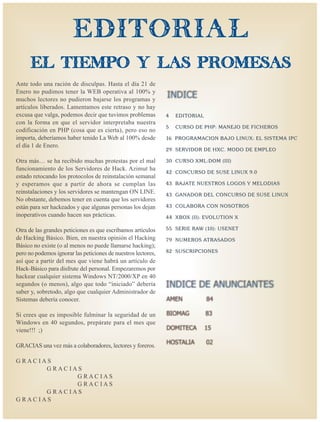 EDITORIAL
      el tiempo y las promesas
Ante todo una ración de disculpas. Hasta el día 21 de
Enero no pudimos tener la WEB operativa al 100% y
muchos lectores no pudieron bajarse los programas y
artículos liberados. Lamentamos este retraso y no hay
excusa que valga, podemos decir que tuvimos problemas          4   EDIT ORIAL
con la forma en que el servidor interpretaba nuestra
                                                               5   CURSO DE PHP: MANE JO DE F ICHER OS
codificación en PHP (cosa que es cierta), pero eso no
importa, deberíamos haber tenido La Web al 100% desde          16 PR OGRAMA CION BA JO LINUX: EL SIS T EMA IPC
el día 1 de Enero.
                                                               29 SER VIDOR DE HXC . MODO DE EMPLE O

Otra más… se ha recibido muchas protestas por el mal           30 CURSO XML:DOM (III)
funcionamiento de los Servidores de Hack. Azimut ha
                                                               42 C ONCURSO DE SUSE LINUX 9.0
estado retocando los protocolos de reinstalación semanal
y esperamos que a partir de ahora se cumplan las               43 BA J ATE NUESTR OS L OGOS Y MEL ODIAS
reinstalaciones y los servidores se mantengan ON LINE.         43 G AN ADOR DEL C ONCURSO DE SUSE LINUX
No obstante, debemos tener en cuenta que los servidores
están para ser hackeados y que algunas personas los dejan      43 C OLAB ORA C ON NOSO TR OS
inoperativos cuando hacen sus prácticas.                       4 4 XB O X (II): EV OL UTION X

Otra de las grandes peticiones es que escribamos artículos     55 SERIE RAW (10): USENET
de Hacking Básico. Bien, en nuestra opinión el Hacking         79 NUMER OS ATRAS ADOS
Básico no existe (o al menos no puede llamarse hacking);
pero no podemos ignorar las peticiones de nuestros lectores,   82 SUSCRIPCIONES
así que a partir del mes que viene habrá un artículo de
Hack-Básico para disfrute del personal. Empezaremos por
hackear cualquier sistema Windows NT/2000/XP en 40
segundos (o menos), algo que todo “iniciado” debería
saber y, sobretodo, algo que cualquier Administrador de
Sistemas debería conocer.

Si crees que es imposible fulminar la seguridad de un
Windows en 40 segundos, prepárate para el mes que
viene!!! ;)

GRACIAS una vez más a colaboradores, lectores y foreros.

GRACIAS
      GRACIAS
            GRACIAS
            GRACIAS
      GRACIAS
GRACIAS
 