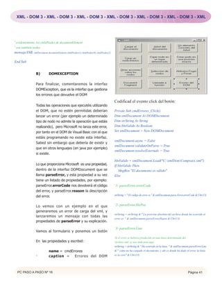 XML - DOM 3 - XML - DOM 3 - XML - DOM 3 - XML - DOM 3 - XML - DOM 3 - XML - DOM 3 - XML




' evidentemente, los childNodes de documentElement
' son también nodos
mensajeXML xmlDocument.documentElement.childNodes(1).childNodes(0).childNodes(2)

End Sub


                 B)         DOMEXCEPTION

                 Para finalizar, comentaremos la interfaz
                 DOMException, que es la interfaz que gestiona
                 los errores que devuelve el DOM
                                                                                   Codificad el evento click del botón:
                 Todas las operaciones que ejecutéis utilizando
                 el DOM, que no estén permitidas deberían                          Private Sub cmdErrores_Click()
                 lanzar un error (por ejemplo un determinado                       Dim xmlDocument As DOMDocument
                 tipo de nodo no admite la operación que estáis                    Dim strString As String
                 realizando), pero Microsoft no lanza este error,                  Dim blnValido As Boolean
                 por tanto en el DOM de Visual Basic con el que                    Set xmlDocument = New DOMDocument
                 estáis programando no existe esta interfaz.
                                                                                   xmlDocument.async = False
                 Sabed sin embargo que debería de existir y
                                                                                   xmlDocument.validateOnParse = True
                 que en otros lenguajes (en java por ejemplo)
                                                                                   xmlDocument.resolveExternals = True
                 si existe.

                                                                                   blnValido = xmlDocument.Load("C:xmlDomCompraxx.xml")
                 Lo que proporciona Microsoft es una propiedad,                    If blnValido Then
                 dentro de la interfaz DOMDocument que se                             MsgBox "El documento es válido"
                 llama parseError, y esta propiedad a su vez                       Else
                 tiene un listado de propiedades, por ejemplo:
                 parseError.errorCode nos devolverá el código                      ‘1- parseError.errorCode
                 del error, y parseError.reason la descripción
                 del error.                                                        strString = " El código de error es " & xmlDocument.parse.Error.errorCode & Chr(13)


                 Lo vemos con un ejemplo en el que                                 ‘2- parseError.filePos
                 generaremos un error de carga del xml, y
                                                                                   strString = strString & " La posición absoluta del archivo donde ha ocurrido el
                 lanzaremos un mensaje con todas las
                                                                                   error es " & xmlDocument.parseError.filepos & Chr(13)
                 propiedades de parseError y su explicación.

                                                                                   ‘3- parseError.Line
                 Vamos al formulario y ponemos un botón
                                                                                   'Si el error se hubiera producido en una línea determinada del
                 En las propiedades y escribid:                                    'archivo xml, se nos indicaria aquí
                                                                                   strString = strString & " Ha ocurrido en la línea " & xmlDocument.parseError.Line
                            name = cmdErrores                                      & " como no ha cargado el documento, y ahi es donde ha dado el error, la linia
                 ·          caption =   Errores del DOM                            es la cero" & Chr(13)




  PC PASO A PASO Nº 16                                                                                                                               Página 41
 