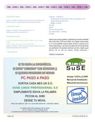 XML - DOM 3 - XML - DOM 3 - XML - DOM 3 - XML - DOM 3 - XML - DOM 3 - XML - DOM 3 - XML




‘4- parseError.linepos                                                               strString = strString &
                                                                                       " El documento que ha dado el error esta ubicado en " &
strString = strString & " Dentro de la linea anterior, el error se ha generado a
                                                                                        xmlDocument.parseError.url
partir del carácter nº " & xmlDocument.parseError.linepos & Chr(13)
                                                                                        MsgBox strString
                                                                                     Exit Sub
‘5- parseError.reason
                                                                                     End If
                                                                                     On Error Resume Next
strString = strString & " La descripción del error es " &
xmlDocument.parseError.reason & Chr(13)                                              Set xmlDocument = Nothing
                                                                                     End Sub
‘6- parseError.srcText

                                                                                     Espero que os haya gustado y sobretodo que hayáis entendido
‘ como no ha cargado el documento xml (nos ha dado un error de ' carga),
srcText=””                                                                           bien tanto XML, DTD como DOM. Si lo habéis comprendido
‘es decir, no tiene valor, lo veréis en el mensaje del final                         y no os ha quedado ninguna duda, tened en cuenta que lo
strString = strString & " El texto entero de la línea que contenia el error es " &   hemos dado todo, y que esos tres palos del xml los domináis
xmlDocument.parseError.srcText & Chr(13)                                             a la perfección. Me gustaría continuar con XSL y Xpath, igual
                                                                                     dentro de un par de meses. Hasta entonces...
‘7- parseError.url
                                                                                     ¡Saludos compañeros!




                         SI TE GUSTA LA INFORMÁTICA.
              SI ESTAS “CABREADO” CON GÜINDOUS ;)
                   SI QUIERES PROGRESAR DE VERDAD
                                                                                                                 Incluye 5 CD’s y 2 DVD
                               PC PASO A PASO                                                                    Manual de Instalación.
               SOR TEA CADA MES UN S.O.                                                                          Manual de Administracion

            SUSE LINUX PR OFESSION AL 9.0
               SIMPLEMENTE ENVIA LA PALABRA
                      PCCON AL 5099
                                     DESDE TU MOVIL
          PRECIO DEL MENSAJE: 0,90€ + IVA. VALIDO PARA (MOVISTAR - VODAFONE Y AMENA)
                                      IVA. VALIDO PARA (MOVISTAR


                        EL PREMIO PUEDE SER CANJEABLE POR UN JUEGO
                            DE PC O CONSOLA QUE NO SUPERELOS 85€
           EL GANADOR SALDRA PUBLICADO AQUÍ 2 NÚMEROS DESPUES DE LA PUBLICACIÓN.


  Página 42                                                                                                              PC PASO A PASO Nº 16
 