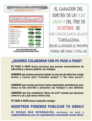 PERSONALIZATUMOVIL
  PERSONALIZATUTUMOVIL
PERSONALIZATUMOVIL
PERSONALIZATUMOVIL  MOVIL
                    MOVIL
                TUMOVIL
                    MOVIL
                    MOVIL
  PERSONALIZATUTUMOVIL
PERSONALIZATUMOVIL  MOVIL
   PERSONALIZATUTUMOVIL
 PERSONALIZATUMOVIL
 PERSONALIZATUMOVIL MOVIL
                    MOVIL
   PERSONALIZATUTUMOVIL
 PERSONALIZATUMOVILMOVIL
   PERSONALIZA TUMOVIL
 PERSONALIZATUMOVILMOVIL
  PERSONALIZATUMOVIL
   PERSONALIZA
    PERSONALIZA
    PERSONALIZA
    PERSONALIZA
    PERSONALIZA   MOVIL
                  MOVIL
  PERSONALIZA TUMOVIL
                  MOVIL
                  MOVIL
                 MOVIL
                 MOVIL
                 MOVIL
   PERSONALIZATUMOVILMOVIL
     PERSONALIZA TUMOVIL
                     MOVIL
   PERSONALIZATU MOVIL
                     MOVIL
     PERSONALIZA TUMOVIL
                     MOVIL
   PERSONALIZATU MOVIL
                    MOVIL
   PERSONALIZATU MOVIL
     PERSONALIZA TU MOVIL
                    MOVIL
                    MOVIL
    PERSONALIZATU MOVIL
    PERSONALIZA TU MOVIL
    PERSONALIZA TU MOVIL
    PERSONALIZA TU MOVIL
     PERSONALIZA                             EL GANADOR DEL
                                           SORTEO DE UN SUSE
                                           LINUX 9 DEL MES DE
                                                DICIEMBRE ES:
                                        JOSE CARLOS GARCIA BLANCO

                                                TARRAGONA
                                        SEGUIR LLAMANDO, EL PROXIMO
       HAY MUCHOS MAS EN
    http://pclog.buscalogos.com/         PODRIA SER PARA TI (PAG 42)


  ¿QUIERES COLABORAR CON PC PASO A PASO?
  PC PASO A PASO busca personas que posean conocimientos de
  informática y deseen publicar sus trabajos.

  SABEMOS que muchas personas (quizás tu eres una de ellas) han creado
  textos y cursos para “consumo propio” o “de unos pocos”.


  SABEMOS que muchas personas tienen inquietudes periodísticas pero
  nunca se han atrevido a presentar sus trabajos a una editorial.
  SABEMOS que hay verdaderas “obras de arte” creadas por personas
  como tu o yo y que nunca verán la luz.
  PC PASO A PASO desea contactar contigo!

  NOSOTROS PODEMOS PUBLICAR TU OBRA!!!
  S I D E S E A S M Á S I N F O R M AC I Ó N , e nv í a n o s u n m a i l a
  empleo@editotrans.com y te responderemos concretando nuestra oferta.
 