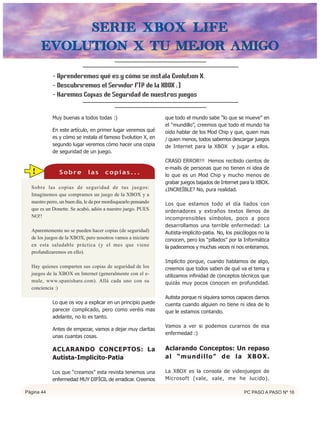 Serie Xbox Life
      Evolution X Tu Mejor Amigo

            - Aprenderemos qué es y cómo se instala Evolution X.
            - Descubriremos el Servidor FTP de la XBOX ;)
            - Haremos Copias de Seguridad de nuestros juegos


            Muy buenas a todos todas :)                          que todo el mundo sabe “lo que se mueve” en
                                                                 el “mundillo”, creemos que todo el mundo ha
            En este artículo, en primer lugar veremos qué        oído hablar de los Mod Chip y que, quien mas
            es y cómo se instala el famoso Evolution X, en       / quien menos, todos sabemos descargar juegos
            segundo lugar veremos cómo hacer una copia           de Internet para la XBOX y jugar a ellos.
            de seguridad de un juego.
                                                                 CRASO ERROR!!! Hemos recibido cientos de
                                                                 e-mails de personas que no tienen ni idea de
  !             Sobre         las      copias...                 lo que es un Mod Chip y mucho menos de
                                                                 grabar juegos bajados de Internet para la XBOX.
  Sobre las copias de seguridad de tus juegos:                   ¿INCREÍBLE? No, pura realidad.
  Imaginemos que compramos un juego de la XBOX y a
  nuestro perro, un buen día, le da por mordisquearlo pensando   Los que estamos todo el día liados con
  que es un Donette. Se acabó, adiós a nuestro juego. PUES       ordenadores y extraños textos llenos de
  NO!!                                                           incomprensibles símbolos, poco a poco
                                                                 desarrollamos una terrible enfermedad: La
  Aparentemente no se pueden hacer copias (de seguridad)         Autista-implicito-patia. No, los psicólogos no la
  de los juegos de la XBOX, pero nosotros vamos a iniciarte      conocen, pero los “pillados” por la Informática
  en esta saludable práctica (y el mes que viene                 la padecemos y muchas veces ni nos enteramos.
  profundizaremos en ello).
                                                                 Implícito porque, cuando hablamos de algo,
  Hay quienes comparten sus copias de seguridad de los           creemos que todos saben de qué va el tema y
  juegos de la XBOX en Internet (generalmente con el e-          utilizamos infinidad de conceptos técnicos que
  mule, www.spanishare.com). Allá cada uno con su                quizás muy pocos conocen en profundidad.
  conciencia :)
                                                                 Autista porque ni siquiera somos capaces darnos
            Lo que os voy a explicar en un principio puede       cuenta cuando alguien no tiene ni idea de lo
            parecer complicado, pero como veréis mas             que le estamos contando.
            adelante, no lo es tanto.
                                                                 Vamos a ver si podemos curarnos de esa
            Antes de empezar, vamos a dejar muy claritas
                                                                 enfermedad :)
            unas cuantas cosas.

            ACLARANDO CONCEPTOS: La                              Aclarando Conceptos: Un repaso
            Autista-Implicito-Patia                              al “mundillo” de la XBOX.

            Los que “creamos” esta revista tenemos una           La XBOX es la consola de videojuegos de
            enfermedad MUY DIFÍCIL de erradicar. Creemos         Microsoft (vale, vale, me he lucido).

Página 44                                                                                             PC PASO A PASO Nº 16
 