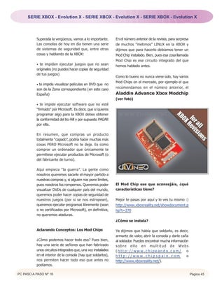 SERIE XBOX - Evolution X - SERIE XBOX - Evolution X - SERIE XBOX - Evolution X




          Superada la vergüenza, vamos a lo importante.       En el número anterior de la revista, para sorpresa
          Las consolas de hoy en día tienen una serie         de muchos “metimos” LINUX en la XBOX y
          de sistemas de seguridad que, entre otras           dijimos que para hacerlo debíamos tener un
          cosas y hablando de la XBOX:                        Mod Chip instalado. Bien, pues esa cosa llamada
                                                              Mod Chip es ese circuito integrado del que
          • te impiden ejecutar juegos que no sean
                                                              hemos hablado antes.
          originales (no puedes hacer copias de seguridad
          de tus juegos)
                                                              Como lo bueno no nunca viene solo, hay varios
                                                              Mod Chips en el mercado, por ejemplo el que
          • te impide visualizar películas en DVD que no
                                                              recomendamos en el número anterior, el
          son de la Zona correspondiente (en este caso
          España)                                             Aladdin Advance Xbox Modchip
                                                              (ver foto)
          • te impide ejecutar software que no esté
          “firmado” por Microsoft. Es decir, que si quieres
          programar algo para la XBOX debes obtener
          la conformidad del tio Hill y por supuesto PAGAR
          por ella.

          En resumen, que compras un producto
          totalmente “capado”, podría hacer muchas más
          cosas PERO Microsoft no te deja. Es como
          comprar un ordenador que únicamente te
          permitiese ejecutar productos de Microsoft (o
          del fabricante de turno).

          Aquí empieza “la guerra”. La gente como
          nosotros queremos sacarle el mayor partido a
          nuestras compras y, si alguien nos pone límites,
          pues nosotros los rompemos. Queremos poder          El Mod Chip ese que aconsejáis, ¿qué
          visualizar DVDs de cualquier país del mundo,        características tiene?
          queremos poder hacer copias de seguridad de
          nuestros juegos (por si se nos estropean),          Mejor te pasas por aquí y lo ves tu mismo :)
          queremos ejecutar programas libremente (sean        http://www.xboxreality.net/showdocument.p
          o no certificados por Microsoft), en definitiva,    hp?t=270
          no queremos ataduras.
                                                              ¿Cómo se instala?

          Aclarando Conceptos: Los Mod Chips                  Ya dijimos que había que soldarlo, es decir,
                                                              armarte de valor, abrir la consola y darle caña
          ¿Cómo podemos hacer todo eso? Pues bien,            al soldador. Puedes encontrar mucha información
          hay una serie de señores que han fabricado          s o b r e e l l o e n m u l t i t u d d e We b s
          unos circuitos integrados que, una vez instalados   (http://www.chipeando.com/                    o
          en el interior de la consola (hay que soldarlos),   http://www.chipspain.com                      o
          nos permiten hacer todo eso que antes no            http://www.xboxreality.net/).
          podíamos.

PC PASO A PASO Nº 16                                                                                               Página 45
 