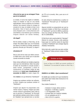 SERIE XBOX - Evolution X - SERIE XBOX - Evolution X - SERIE XBOX - Evolution X




            ¿Eres de los que no se arriesgan? Pues            de FTP en la consola). Bien, pues eso es el
            que te lo instalen!!!                             Evolution X.

            La verdad, si nunca has cogido un soldador,       En este artículo te enseñaremos a sustituir el
            mejor te instalan el chip en una tienda           “Dashboard” Microsoft por el “Dashboard”
            especializada. Como ya dijimos en el número       Evolution X
            anterior, hay quienes incluso te recogen la
            consola en tu casa, te instalan el chip y te la   Algunos también se preguntarán por qué es
            devuelven. Esto lo hacen por ejemplo en           necesario Instalar un Mod Chip si cambiando
            www.chipspain.com o www.artecnova.com             el “Dashboard” que tiene la XBOX ya podemos
            (recordamos a los lectores que no tenemos         tener las ventajas del Mod Chip. NO, FALSO,
            ninguna relación con dichas tiendas).             NO TE CONFUNDAS.

            ¿Es ilegal?                                       El Mod Xip te da la oportunidad de “descapar”
                                                              (liberar) la consola. Gracias a ello podemos
            NO ES ILEGAL instalar un Mod Chip, así de         luego jugar con nuestras copias de seguridad
            simple. Pero debes saber que, en el momento       o cambiar el “Dashboard” para conseguir algunos
            que abras (o te abran) la consola, perderás la    añadidos interesantes.
            garantía ofrecida por Microsoft, tu eliges!!!
                                                              Dicho todo esto, quede claro que para cambiar
            ¿Evolution X?                                     el “Dashboard” debes primero instalar el Mod
                                                              Chip.
            Esta es otra de las cosas que debes conocer.
            La XBOX tiene unas rutinas que se ejecutan
            cuando enciendes la consola.                         !            Existe un bug...

            Estas rutinas (software) son simples programas
            (para que nos entendamos). Nada mas pulsar           Existe un Bug en la XBOX que permite modificar el
            el botón de encendido la consola accede a            “Dashboard” sin necesidad de instalar un Mod Chip :)
            estas rutinas (programas) y actúa en
            consecuencia. El resultado visible de este
            proceso es el menú que visualizamos al
            encender la XBOX sin meter ningún CD.             MANOS A LA OBRA: ¿Qué necesitamos?

            Este menú es lo que llamamos “Dashboard”          Os detallo aquí una lista con lo que necesitamos
                                                              para poder hacer todas estas travesuras en la
            Imagina que pudieses cambiar ese software,        consola de M$.
            es decir, imagina que pudieses cambiar el
            “Dashboard”.                                      Para instalar Evolution X:

            Imagina que alguien ha programado unas                 • Evolution X (mejor ultima versión )
            rutinas nuevas y mejores, imagina que estas            • Boxplorer v 0.96 Beta o superior.
            nuevas rutinas te permitiesen hacer todo lo            • 1 CD Regrabable o DVD.
            que te permite el “Dashboard” de Microsoft             • Consola Xbox con modchip instalado.
            pero además te abriese camino hacia un montón          • Pc con grabadora de Cd´s
            de “añadidos” (por ejemplo tener un servidor           • Nero 6.0.0.19 o superior.

Página 46                                                                                         PC PASO A PASO Nº 16
 