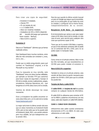 SERIE XBOX - Evolution X - SERIE XBOX - Evolution X - SERIE XBOX - Evolution X




          Para crear una copia de seguridad:                 Para los que queráis la última versión buscad
                                                             un poco en Google que seguro que lo encontráis,
               • Evolution X instalado.                      pero no os preocupéis ya que todos los evox
               • Cliente FTP                                 se instalan y configuran de la misma forma,
               • Pc con tarjeta de red.                      independientemente de su versión.
               • 1 o 2 Cables RJ45.
               • Xbox con modchip instalado.                 Boxplorer 0.96 Beta            (o superior)
               • Grabadora de CD’s o DVD’s (depende
               del     tamaño del juego que queramos         Es la herramienta que vamos a usar para copiar
               hacer nuestro Backup).                        cosas al HD (disco duro) de la consola, en este
               • Nero 6.019 o superior.                      caso el evox, pero servirá para cualquier otra
                                                             cosa que queramos copiar al HD.
          Evolution X
                                                             Tiene que ser la versión 0.96 Beta o superior,
                                                             ya que en las anteriores versiones sólo se podía
          Esto es un “Dashboard” (término que ya hemos
                                                             ver el contenido del HD y DVD, pero no se
          explicado antes).
                                                             podía copiar ni manipular nada.

          Este Dashboard tiene muchos nombres, entre
                                                             Cd-RW:
          ellos los más conocidos son evolution x, evox,
          evo-x, evo….
                                                             Como vimos en el artículo anterior, Xbox no lee
                                                             los CDs normales, así que necesitaremos un
          Puede que os estéis preguntando ¿para qué
                                                             CD-RW para poder instalar el evolution X.
          cambiar mi “Dashboard” original, si el de
          Microsoft es muy bonito?
                                                             Nero 6.0.0.19 o superior:

          Pues la respuesta es muy sencilla, este
                                                             También lo vimos en el artículo anterior, esta
          “Dashboard” viene con otras muchas utilidades,
                                                             versión de Nero tiene la opción necesaria para
          por ejemplo un Servidor FTP que usaremos
                                                             grabar los CD-RW o DVD para que la consola
          para hacer copias de seguridad y manejar el
                                                             los pueda leer.
          HD de la consola, acceso a aplicaciones, juegos,
          emuladores, Sistemas Operativos, etc… que
                                                             Tarjeta de Red y cable RJ45:
          tengamos en el HD (disco duro) de la consola.
                                                             El cable RJ45 y la tarjeta de red los puedes
          Veamos de dónde descargar las cosas
                                                             comprar en cualquier tienda de informática.
          necesarias:
                                                             El cable RJ45 lo utilizamos para conectar el PC
          Evox y el boxplorer los podéis encontrar en
                                                             con la XBOX y podemos encontrarnos con dos
          www.xbox-tribe.com y en la web de la revista
                                                             casos, cada caso requiere un cable RJ45 distinto:
          (www.hackxcrack.com).
                                                             CASO 1: CABLE RJ45 CRUZADO.
          Lo mejor sería tener la última versión del evox
          que en estos momentos es EvolutionX Build
                                                             Utilizaremos este cable cuando conectamos
          3935, pero en las webs que os he puesto está
                                                             directamente el PC a la XBOX. En este caso
          el EvolutionX_Build_3921, una versión anterior
                                                             utilizaremos un solo cable.
          pero muy estable, así que trabajaremos con
          la versión 3921.
                                                                   PC <--------------> XBOX

PC PASO A PASO Nº 16                                                                                             Página 47
 