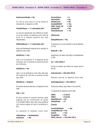 SERIE XBOX - Evolution X - SERIE XBOX - Evolution X - SERIE XBOX - Evolution X




          AutoLaunchAudio = No                            ScreenSaver            =5
                                                          Fahrenheit             = No
          Si o No se auto inicia un cd de música al       ShadeLevel             = 90
          introducirlo, lo dejamos en NO.                 EnableSMART            = Yes
                                                          HDD_Temp_ID            = 194
          #AudioPlayer = "c:xboxdash.xbe"                DebugTSR               = No
                                                          ChameleonLed           = 15
          La ruta de reproductor por defecto al meter
          un cd de música, lo dejamos como está (al       [Network]
          tener la # delante significa que está
          desactivado).                                   SetupNetwork = Yes

          MSDashBoard = "c:xboxdash.xbe"                 Si queremos o no una conexión a red, lo dejamos
                                                          en Yes.
          Ruta del DashBoard original de la consola, lo
          dejamos como está.                              StaticIP = No

          UseFDrive = Yes                                 Queremos o no tener una ip fija. Lo cambiaremos
                                                          a YES.
          Usar o no la partición F, lo dejamos así de
          momento, por si tenemos la suerte de tener      Ip = 192.168.0.2
          los 2 GB extra.
                                                          Ip de la consola, que debe ser mayor que la
          UseGDrive = No                                  del PC.

          Usar o no la partición G, esto sólo vale para   Subnetmask = 255.255.255.0
          HD mayores de 120 GB, lo veremos el mes
          que viene.                                      Mascara sub-red, lo dejamos como está.

          SkinName = Original                             Defaultgateway = 192.168.0.1

          El nombre del tema del evox, lo dejamos como    Puerta de enlace, aquí debe ir la ip del PC.
          está.
                                                          Lo siguiente lo dejamos como está:
          IGR = Yes
                                                          DNS1            = 0.0.0.0
          Es para resetear la consola mientras estás      DNS2            = 0.0.0.0
          jugando con la combinación de teclas            SkipIfNoLink    = No
          L+R+START+BACK, pero esto crea conflictos       SetupDelay      =0
          con muchos juegos así que lo cambiamos a        [Clock]
          NO.
                                                          JumpToMsDash       = No
          Lo siguiente lo dejamos como está:              JumpIfNoLink = Yes
                                                          Use24        = Yes
          #SkinName = RuDeDuDe2                           SwapDate     = No
          UseItems  = No                                  SNTP_Server = 216.244.192.3

PC PASO A PASO Nº 16                                                                                        Página 49
 
