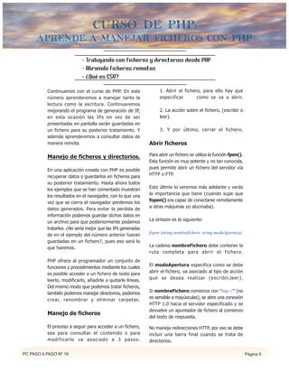 curso de php:
      Aprende a manejar ficheros con PHP

                           - Trabajando con ficheros y directorios desde PHP
                           - Abriendo ficheros remotos
                           - ¿Qué es CSV?

          Continuamos con el curso de PHP. En este                1. Abrir el fichero, para ello hay que
          número aprenderemos a manejar tanto la                  especificar       como se va a abrir.
          lectura como la escritura. Continuaremos
          mejorando el programa de generación de IP,              2. La acción sobre el fichero, (escribir o
          en esta ocasión las IPs en vez de ser                   leer).
          presentadas en pantalla serán guardadas en
          un fichero para su posterior tratamiento. Y             3. Y por último, cerrar el fichero.
          además aprenderemos a consultar datos de
          manera remota.                                     Abrir ficheros

                                                             Para abrir un fichero se utiliza la función fpen().
          Manejo de ficheros y directorios.
                                                             Esta función es muy potente y no tan conocida,
                                                             pues permite abrir un fichero del servidor vía
          En una aplicación creada con PHP es posible
                                                             HTTP o FTP.
          recuperar datos y guardarlos en ficheros para
          su posterior tratamiento. Hasta ahora todos
                                                             Esto último lo veremos más adelante y verás
          los ejemplos que se han comentado muestran
                                                             la importancia que tiene (cuando supe que
          los resultados en el navegador, con lo que una
                                                             fopen() era capaz de conectarse remotamente
          vez que se cierra el navegador perdemos los
                                                             a otras máquinas yo alucinaba).
          datos generados. Para evitar la perdida de
          información podemos guardar dichos datos en
                                                             La sintasix es la siguiente:
          un archivo para que posteriormente podamos
          tratarlos. ¿No sería mejor que las IPs generadas
                                                             fopen (string nombrefichero, string modoApertura);
          de en el ejemplo del número anterior fueran
          guardadas en un fichero?, pues eso será lo
                                                             La cadena nombreFichero debe contener la
          que haremos.
                                                             ruta completa para abrir el fichero.
          PHP ofrece al programador un conjunto de
                                                             El modoApertura especifica como se debe
          funciones y procedimientos mediante los cuales
                                                             abrir el fichero, va asociado al tipo de acción
          es posible acceder a un fichero de texto para
                                                             que se desea realizar (escribir,leer).
          leerlo, modificarlo, añadirle o quitarle líneas.
          Del mismo modo que podemos tratar ficheros,
                                                             Si nombreFichero comienza con "http://" (no
          también podemos manejar directorios, podemos
                                                             es sensible a mayúsculas), se abre una conexión
          crear, renombrar y eliminar carpetas.
                                                             HTTP 1.0 hacia el servidor especificado y se
                                                             devuelve un apuntador de fichero al comienzo
          Manejo de ficheros
                                                             del texto de respuesta.

          El proceso a seguir para acceder a un fichero,     No maneja redirecciones HTTP, por eso se debe
          sea para consultar el contenido o para             incluir una barra final cuando se trata de
          modificarlo va asociado a 3 pasos:                 directorios.

PC PASO A PASO Nº 16                                                                                               Página 5
 