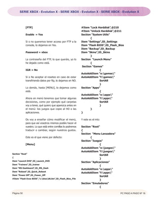 SERIE XBOX - Evolution X - SERIE XBOX - Evolution X - SERIE XBOX - Evolution X




            [FTP]                                             #Item "Lock Harddisk",@210
                                                              #Item "Unlock Harddisk",@211
            Enable = Yes                                      Section "System Utils"
                                                                     {
            Si o no queremos tener acceso por FTP a la        Item "Settings",ID_Settings
            consola, lo dejamos en Yes.                       Item "Flash BIOS",ID_Flash_Bios
                                                              Item "Backup",ID_Backup
            Password = xbox                                   Item "Skins",ID_Skins
                                                                     }
            La contraseña del FTP, lo que queráis, yo lo      Section "Launch Menu"
            he dejado como está.                                     {
                                                               Section "Games"
            IGR = No                                                        {
                                                              AutoAddItem "e:games"
            Si o No aceptar el reseteo en caso de estar       AutoAddItem "f:games"
            transfiriendo datos por ftp, lo dejamos en NO.                  SortAll
                                                                            }
            Lo demás, hasta [MENU], lo dejamos como           Section "Apps"
            está.                                                           {
                                                              AutoAddItem "e:apps"
            Ahora en menú tenemos que tomar algunas           AutoAddItem "f:apps"
            decisiones, como por ejemplo qué carpetas                       SortAll
            voy a tener, qué quiero que aparezca antes en                   }
            el menú: los juegos que copie al HD o las                }
            aplicaciones.                                     }

            Os voy a enseñar cómo modificar el menú,          Y este es el mío:
            para que así vosotros mismos podáis hacer el
            vuestro. Lo que está entre comillas lo podremos   Section "Root"
            traducir o cambiar, según nuestros gustos.        {
                                                              Section "Menu Lanzadera"
            Este es el que viene por defecto:                        {
                                                              Section "Juegos"
            [Menu]                                                          {
                                                              AutoAddItem "e:juegos"
                                                              AutoAddItem "f:juegos"
Section "Root"
                                                                            SortAll
{
                                                                            }
Item "Launch DVD",ID_Launch_DVD
                                                              Section "Aplicaciones"
Item "Trainers",ID_trainer
                                                                            {
Item "MS Dashboard",ID_MS_Dash
                                                              AutoAddItem "e:apps"
Item "Reboot",ID_Quick_Reboot
                                                              AutoAddItem "f:apps"
Item "Power Off",ID_Power_Off
                                                                            SortAll
#Item "Flash Evox BIOS","c:biosd6.bin",ID_Flash_Bios_File
                                                                            }
                                                              Section "Emuladores"
                                                                            {

Página 50                                                                                 PC PASO A PASO Nº 16
 