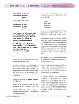 SERIE XBOX - Evolution X - SERIE XBOX - Evolution X - SERIE XBOX - Evolution X




          AutoAddItem "e:emus"                            Yo he puesto otra Section justo debajo de la
          AutoAddItem "f:emus"                            principal, ya que es la que más uso, que tiene
                         SortAll                            las opciones de:
                         }
          Section "Media Players"                                Juegos
                         {
                                                                 Aplicaciones
          AutoAddItem "e:mp"
                                                                 Emuladores
          AutoAddItem "f:mp"
                                                                 Media Players
                         SortAll
                         }
                 }                                          Como veis dentro de cada apartado de la Section
          Item "Lanzar DVD",ID_Launch_DVD                   “juegos” hay dos AutoAddItem con dos rutas
          Item "MS Dashboard",ID_MS_Dash                    diferentes, y puede haber cuantas quieras.
          Item "Reiniciar",ID_Quick_Reboot
          Item "Apagar",ID_Power_Off                        AutoAddItem detecta las carpetas que hay
          Section "Utilidades de sistema"                   dentro de la ruta que le hemos dado con todos
                 {                                          los ejecutables (en Xbox son default.xbe). Con
          Item "Configuracion",ID_Settings                  esto conseguimos que no tengamos que
          Item "Flashear BIOS",ID_Flash_Bios                modificar este .ini cada vez que copiemos algo
          Item "Copia De Seguridad",ID_Backup               al HD de la consola, sino que lo detectará
          Item "Skins",ID_Skins
                                                            automáticamente, sólo tendremos que resetear
          Item "Formatear F:",@210
                                                            la consola después de copiar lo que queramos
                 }
                                                            al HD.

          }
                                                            Si os gusta mi evox.ini, lo podréis bajar del foro
          Como veréis, todo va relacionado con secciones    de nuestra web, ya sabéis copiar y pegar ;-)
          (Section) y Funciones (Item).                     (www.hackxcrack.com)


          Lo que hay que tener en cuenta, es que las        Bueno, ya ha acabado la configuración del evox
          Section pueden englobar otras Section o Item,     así que ahora pasamos a descomprimir el
          pero los ítems sólo son ítems (funciones) y no    boxplorer en la carpeta “instalacion”, tal cual.
          pueden contener nada, sino que son el último      El resultado de esta descompresión será una
          “clic” donde vamos a dar para llegar a un fin,    carpeta “media” y un default.xbe
          por ejemplo arrancar un juego que hayamos
          pasado al HD.
                                                            Ok, ya casi estamos, ahora quemaremos
                                                            (grabamos) el contenido de la carpeta
          Las secciones empiezan por Section “Nombre
                                                            “instalacion” a un CD-RW con el Nero, tal y
          de la Section”
                                                            como os enseñé el mes pasado. Si no tienes el
          Abrimos un { y todo lo que esté aquí será         número anterior de PC PASO A PASO, puedes
          parte de la Section, y cerramos con un }.         pedirlos desde la Web (www.hackxcrack.com);
                                                            de todas maneras, puedes encontrar el artículo
          La Section “Root” es la principal por lo que no   de la XBOX del mes pasado LIBERADO en la
          podremos cambiar el nombre y todo debe estar      misma WEB ;)
          comprendido en ésta.

PC PASO A PASO Nº 16                                                                                             Página 51
 