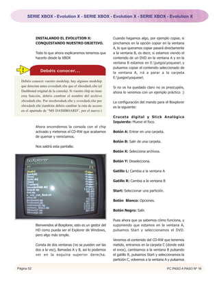 SERIE XBOX - Evolution X - SERIE XBOX - Evolution X - SERIE XBOX - Evolution X




            INSTALANDO EL EVOLUTION X:                          Cuando hagamos algo, por ejemplo copiar, si
            CONQUISTANDO NUESTRO OBJETIVO.                      pinchamos en la opción copiar en la ventana
                                                                A, lo que queramos copiar pasará directamente
            Todo lo que ahora explicaremos tenemos que          a la ventana B, es decir, si estamos viendo el
            hacerlo desde la XBOX                               contenido de un DVD en la ventana A y en la
                                                                ventana B estamos en E:juegosyoquese y
                                                                pulsamos copiar el contenido seleccionado de
  !            Debéis conocer...                                la ventana A, irá a parar a la carpeta
                                                                E:juegosyoquese
  Debéis conocer vuestro modchip, hay algunos modchip
  que detectan antes evoxdash.xbe que el xboxdash.xbe (el       Si no os ha quedado claro no os preocupéis,
  Dashboard original de la consola). Si vuestro chip no tiene   ahora lo veremos con un ejemplo práctico :)
  esta función, debéis cambiar el nombre del archivo
  xboxdash.xbe. Por msxboxdash.xbe y evoxdash.xbe por           La configuración del mando para el Boxplorer
  xboxdash.xbe (también debéis cambiar la ruta de acceso        es la siguiente:
  en el apartado de “MS DASHBOARD”, por el nuevo.)
                                                                Cruceta digital y Stick Analógico
                                                                Izquierdo: Mueve el foco.
            Ahora encendemos la consola con el chip
            activado y metemos el CD-RW que acabamos            Botón A: Entrar en una carpeta.
            de quemar y reiniciamos.
                                                                Botón B: Salir de una carpeta.
            Nos saldrá esta pantalla:
                                                                Botón X: Selecciona archivos.

                                                                Botón Y: Deselecciona.

                                                                Gatillo L: Cambia a la ventana A

                                                                Gatillo R: Cambia a la ventana B

                                                                Start: Seleccionar una partición.

                                                                Botón Blanco: Opciones.

                                                                Botón Negro: Salir.

                                                                Pues ahora que ya sabemos cómo funciona, y
            Bienvenidos al Boxplorer, esto es un gestor del     suponiendo que estamos en la ventana A,
            HD como pueda ser el Explorer de Windows,           pulsamos Start y seleccionamos el DVD.
            pero algo más simple.
                                                                Veremos el contenido del CD-RW que tenemos
            Consta de dos ventanas (no se pueden ver las        metido, entramos en la carpeta C (donde está
            dos a la vez), llamadas A y B, así lo podemos       el evox), cambiamos a la ventana B pulsando
            ver en la esquina superior derecha.                 el gatillo R, pulsamos Start y seleccionamos la
                                                                partición C, volvemos a la ventana A y pulsamos

Página 52                                                                                           PC PASO A PASO Nº 16
 
