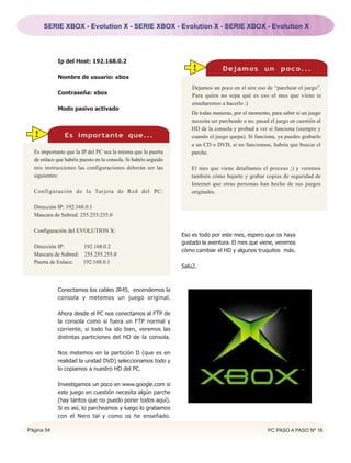 SERIE XBOX - Evolution X - SERIE XBOX - Evolution X - SERIE XBOX - Evolution X




             Ip del Host: 192.168.0.2
                                                                     !            Dejamos un poco...
             Nombre de usuario: xbox
                                                                     Dejamos un poco en el aire eso de “parchear el juego”.
             Contraseña: xbox                                        Para quien no sepa qué es eso el mes que viene te
                                                                     enseñaremos a hacerlo :)
             Modo pasivo activado
                                                                     De todas maneras, por el momento, para saber si un juego
                                                                     necesita ser parcheado o no, pasad el juego en cuestión al
                                                                     HD de la consola y probad a ver si funciona (siempre y
  !             Es importante que...                                 cuando el juego quepa). Si funciona, ya puedes grabarlo
                                                                     a un CD o DVD, si no funcionase, habría que buscar el
  Es importante que la IP del PC sea la misma que la puerta          parche.
  de enlace que habéis puesto en la consola. Si habéis seguido
  mis instrucciones las configuraciones deberán ser las              El mes que viene detallamos el proceso ;) y veremos
  siguientes:                                                        también cómo bajarte y grabar copias de seguridad de
                                                                     Internet que otras personas han hecho de sus juegos
  Configuración de la Tarjeta de Red del PC:                         originales.

  Dirección IP: 192.168.0.1
  Mascara de Subred: 255.255.255.0

  Configuración del EVOLUTION X:
                                                                 Eso es todo por este mes, espero que os haya
                                                                 gustado la aventura. El mes que viene, veremos
  Dirección IP:      192.168.0.2
                                                                 cómo cambiar el HD y algunos truquitos más.
  Mascara de Subred: 255.255.255.0
  Puerta de Enlace:  192.168.0.1
                                                                 Salu2.



             Conectamos los cables JR45, encendemos la
             consola y metemos un juego original.

             Ahora desde el PC nos conectamos al FTP de
             la consola como si fuera un FTP normal y
             corriente, si todo ha ido bien, veremos las
             distintas particiones del HD de la consola.

             Nos metemos en la partición D (que es en
             realidad la unidad DVD) seleccionamos todo y
             lo copiamos a nuestro HD del PC.

             Investigamos un poco en www.google.com si
             este juego en cuestión necesita algún parche
             (hay tantos que no puedo poner todos aquí).
             Si es así, lo parcheamos y luego lo grabamos
             con el Nero tal y como os he enseñado.

Página 54                                                                                              PC PASO A PASO Nº 16
 