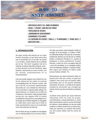 Raw 10
                                 nntp (usenet)

                           - PROTOCOLO NNTP (EL GRAN OLVIDADO)
                           - NEWS / USENET: UNA RED DE FOROS
                           - TOPOLOGIA DE USENET
                           - JERARQUIA DE NEWSGROUPS
                           - SERVIDORES ESCLAVOS
                           - LA SOCIEDAD DE USENET: TROLLS / FLAMEWARS / SPAM-BOTS /
                            CROSSPOSTING ... ...


          1. INTRODUCCIÓN                                   Tan sólo unos pocos meses después instalé un
                                                            prodigio de la tecnología, un módem 14400,
          Sin duda, escribir este artículo me va a traer    en el flamante Pentium 90 nuevo de mi hermano.
          muchos recuerdos, ya que hacía varios años        Conecté por primera vez a la red con un interfaz
          que no conectaba con un servidor de Usenet        gráfico, el poderoso Windows 3.1, gracias al
          y, en cambio, cuando todavía iba en pañales       prodigioso (y ahora prehistórico) Trumpet
          por la red, “las news“ ocupaban más de la         Winsock, y pude ver al fin una página Web tal
          mitad de mi tiempo cibernético (Usenet, news…     y como fue concebida, en un navegador gráfico
          si estos términos no te son familiares, sigue     como era Netscape (Explorer ni siquiera existía,
          leyendo y descubrirás un nuevo mundo; si ya       pero seguro que tampoco lo habría usado
          los conoces, profundizaremos en su                aunque hubiese existido :-P).
          funcionamiento).
                                                            Sinceramente, por aquel entonces la Web me
          Creo que puedo asegurar que Usenet fue uno        pareció poco más que curiosa, al igual que
          de los motivos por los cuales me enamoré          cualquier cosa nueva que me pudiera haber
          irremediablemente de Internet cuando, allá        encontrado, pero no me pareció realmente
          por el año 95, me encontré repentinamente         interesante. Al menos, no al lado de la ingente
          abrumado por una cantidad de información          cantidad de información que circulaba por
          con la cual antes ni siquiera había soñado. Por   Usenet, terreno que iba conociendo ya bastante
          aquel entonces, mi contacto con LA RED era        bien.
          a través de un terminal en modo consola (texto)
          servido por una máquina VMS (si sientes           ¿Cuántas horas pasaría por aquel entonces
          curiosidad por este término, www.google.com).     rebuscando entre los miles de grupos,
          El navegar por la WWW mediante un navegador       suscribiéndome y desuscribiéndome y, sobre
          en modo texto (Lynx) hacía que la Web no          todo, fascinándome ante la enorme diversidad
          fuese precisamente lo que se me presentaba        de culturas y personalidades con las que podía
          como más atractivo de Internet.                   contactar un pobre chaval como yo para el que,
                                                            hasta ese momento, su contacto más directo
          Pero el hecho de que no pudiese ver las páginas   con otra cultura habían sido los comics de
          con un interfaz gráfico no era el único motivo.   Marvel?


PC PASO A PASO Nº 16                                                                                           Página 55
 