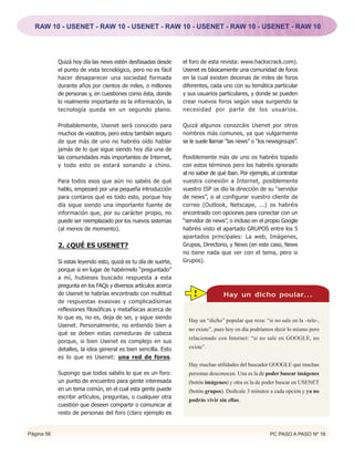 RAW 10 - USENET - RAW 10 - USENET - RAW 10 - USENET - RAW 10 - USENET - RAW 10




            Quizá hoy día las news estén desfasadas desde       el foro de esta revista: www.hackxcrack.com).
            el punto de vista tecnológico, pero no es fácil     Usenet es básicamente una comunidad de foros
            hacer desaparecer una sociedad formada              en la cual existen decenas de miles de foros
            durante años por cientos de miles, o millones       diferentes, cada uno con su temática particular
            de personas y, en cuestiones como ésta, donde       y sus usuarios particulares, y donde se pueden
            lo realmente importante es la información, la       crear nuevos foros según vaya surgiendo la
            tecnología queda en un segundo plano.               necesidad por parte de los usuarios.

            Probablemente, Usenet será conocido para            Quizá algunos conozcáis Usenet por otros
            muchos de vosotros, pero estoy también seguro       nombres más comunes, ya que vulgarmente
            de que más de uno no habréis oído hablar            se le suele llamar “las news” o “los newsgroups”.
            jamás de lo que sigue siendo hoy día una de
            las comunidades más importantes de Internet,        Posiblemente más de uno os habréis topado
            y todo esto os estará sonando a chino.              con estos términos pero los habréis ignorado
                                                                al no saber de qué iban. Por ejemplo, al contratar
            Para todos esos que aún no sabéis de qué            vuestra conexión a Internet, posiblemente
            hablo, empezaré por una pequeña introducción        vuestro ISP os dio la dirección de su “servidor
            para contaros qué es todo esto, porque hoy          de news”, o al configurar vuestro cliente de
            día sigue siendo una importante fuente de           correo (Outlook, Netscape, ...) os habréis
            información que, por su carácter propio, no         encontrado con opciones para conectar con un
            puede ser reemplazado por los nuevos sistemas       “servidor de news”, o incluso en el propio Google
            (al menos de momento).                              habréis visto el apartado GRUPOS entre los 5
                                                                apartados principales: La web, Imágenes,
            2. ¿QUÉ ES USENET?                                  Grupos, Directorio, y News (en este caso, News
                                                                no tiene nada que ver con el tema, pero si
            Si estas leyendo esto, quizá es tu día de suerte,   Grupos).
            porque si en lugar de habérmelo “preguntado”
            a mí, hubieses buscado respuesta a esta
            pregunta en los FAQs y diversos artículos acerca
            de Usenet te habrías encontrado con multitud            !            Hay un dicho poular...
            de respuestas evasivas y complicadísimas
            reflexiones filosóficas y metafísicas acerca de
            lo que es, no es, deja de ser, y sigue siendo
                                                                  Hay un “dicho” popular que reza: “si no sale en la –tele-,
            Usenet. Personalmente, no entiendo bien a
                                                                  no existe”, pues hoy en día podríamos decir lo mismo pero
            qué se deben estas comeduras de cabeza
                                                                  relacionado con Internet: “si no sale en GOOGLE, no
            porque, si bien Usenet es complejo en sus
            detalles, la idea general es bien sencilla. Esto      existe”.
            es lo que es Usenet: una red de foros.
                                                                  Hay muchas utilidades del buscador GOOGLE que muchas
            Supongo que todos sabéis lo que es un foro:           personas desconocen. Una es la de poder buscar imágenes
            un punto de encuentro para gente interesada           (botón imágenes) y otra es la de poder buscar en USENET
            en un tema común, en el cual esta gente puede         (botón grupos). Dedícale 3 minutos a cada opción y ya no
            escribir artículos, preguntas, o cualquier otra
                                                                  podrás vivir sin ellas.
            cuestión que deseen compartir o comunicar al
            resto de personas del foro (claro ejemplo es


Página 56                                                                                             PC PASO A PASO Nº 16
 