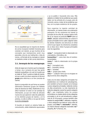 RAW 10 - USENET - RAW 10 - USENET - RAW 10 - USENET - RAW 10 - USENET - RAW 10




                                                             y ya os podéis ir buscando otra cosa. Más
                                                             adelante os hablaré de los problemas que puede
                                                             haber con los artículos de un grupo, pero de
                                                             momento vamos a tratar de los problemas que
                                                             hay con la propia existencia de los grupos.

                                                             Para organizar la ingente cantidad de
                                                             información, en Usenet existe una ordenación
                                                             jerárquica. En los comienzos de Usenet (a
                                                             principios de los años 80, aunque hasta el año
                                                             86 no se impuso el protocolo NNTP sobre el
                                                             UUCP, utilizado anteriormente) se crearon 8
                                                             grupos principales de los cuales colgarían todos
                                                             los demás mediante una estructura en árbol
                                                             como la que siguen los directorios (carpetas)
          No es casualidad que la mayoría de clientes        de un disco duro. Estos 8 grupos principales
          de correo incorporen también funciones para        eran los siguientes:
          conectar con Usenet, ya que muchos de los
          conceptos que manejaremos serán muy                comp.* - (computers) todo lo relacionado con
          parecidos a los de una mailing-list, o lista de    ordenadores, informática, etc.
          correo, y el formato de los mensajes en Usenet     humanities.* - como bien dice el nombre:
          es bastante similar al del correo electrónico.     humanidades.
                                                             news.* - todo lo relacionado con la propia
          2.1. Jerarquía de los newsgroups                   Usenet.
                                                             rec.* - (recreation) ocio.
          Antes de seguir por el camino que he empezado      sci.* - (scientific) ciencia.
          a tomar, voy a avisaros de que hay gente           soc.* - sociedad.
          bastante quisquillosa a la cual no le gusta que    talk.* - grupos para charla.
          se hable de “foros” cuando se habla de Usenet,     misc.* - cualquier tema que no encajase en
          así que a partir de ahora usaremos el término      alguna de las otras categorías.
          grupo para referirnos a un foro concreto de
          Usenet.                                            Cada una de estas categorías principales fue
                                                             ampliándose con multitud de subcategorías,
          Quizá os preguntéis de qué forma se pueden         pero también se fueron creando con el tiempo
          administrar tantísimos grupos (he hablado          nuevas categorías principales, habiendo cientos
          antes de decenas de miles). Realmente es muy       de ellas actualmente. La más importante de
          difícil mantener el orden en tal cantidad de       todas las categorías nuevas fue quizá la categoría
          información, ya que son miles de artículos         alt.*, que englobaba todos los grupos
          nuevos los que aparecen cada día publicados        ALTernativos no creados dentro de las categorías
          en los distintos grupos de Usenet, y en la         principales (y de la cual actualmente cuelgan
          práctica, no sólo es difícil, si no que de hecho   más de 20 mil grupos), aunque también cabe
          no se ha conseguido.                               destacar la categoría biz.*, dedicada a negocios,
                                                             y otras categorías que abarcan varios miles de
          Si buscáis en Usenet un sistema fiable de          grupos, como free.* o microsoft.*. Además,
          comunicación, estáis totalmente equivocados        se crearon diversas categorías nacionales: es.*
                                                             (España), fr.* (Francia), etc.

PC PASO A PASO Nº 16                                                                                              Página 57
 