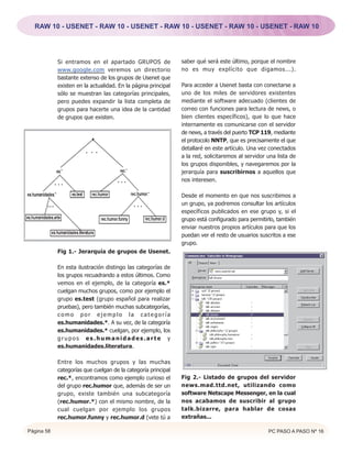 RAW 10 - USENET - RAW 10 - USENET - RAW 10 - USENET - RAW 10 - USENET - RAW 10




            Si entramos en el apartado GRUPOS de               saber qué será este último, porque el nombre
            www.google.com veremos un directorio               no es muy explícito que digamos...).
            bastante extenso de los grupos de Usenet que
            existen en la actualidad. En la página principal   Para acceder a Usenet basta con conectarse a
            sólo se muestran las categorías principales,       uno de los miles de servidores existentes
            pero puedes expandir la lista completa de          mediante el software adecuado (clientes de
            grupos para hacerte una idea de la cantidad        correo con funciones para lectura de news, o
            de grupos que existen.                             bien clientes específicos), que lo que hace
                                                               internamente es comunicarse con el servidor
                                                               de news, a través del puerto TCP 119, mediante
                                                               el protocolo NNTP, que es precisamente el que
                                                               detallaré en este artículo. Una vez conectados
                                                               a la red, solicitaremos al servidor una lista de
                                                               los grupos disponibles, y navegaremos por la
                                                               jerarquía para suscribirnos a aquellos que
                                                               nos interesen.

                                                               Desde el momento en que nos suscribimos a
                                                               un grupo, ya podremos consultar los artículos
                                                               específicos publicados en ese grupo y, si el
                                                               grupo está configurado para permitirlo, también
                                                               enviar nuestros propios artículos para que los
                                                               puedan ver el resto de usuarios suscritos a ese
                                                               grupo.
            Fig 1.- Jerarquía de grupos de Usenet.

            En esta ilustración distingo las categorías de
            los grupos recuadrando a estos últimos. Como
            vemos en el ejemplo, de la categoría es.*
            cuelgan muchos grupos, como por ejemplo el
            grupo es.test (grupo español para realizar
            pruebas), pero también muchas subcategorías,
            como por ejemplo la categoría
            es.humanidades.*. A su vez, de la categoría
            es.humanidades.* cuelgan, por ejemplo, los
            grupos es.humanidades.arte y
            es.humanidades.literatura.

            Entre los muchos grupos y las muchas
            categorías que cuelgan de la categoría principal
            rec.*, encontramos como ejemplo curioso el         Fig 2.- Listado de grupos del servidor
            del grupo rec.humor que, además de ser un          news.mad.ttd.net, utilizando como
            grupo, existe también una subcategoría             software Netscape Messenger, en la cual
            (rec.humor.*) con el mismo nombre, de la           nos acabamos de suscribir al grupo
            cual cuelgan por ejemplo los grupos                talk.bizarre, para hablar de cosas
            rec.humor.funny y rec.humor.d (vete tú a           extrañas...

Página 58                                                                                          PC PASO A PASO Nº 16
 