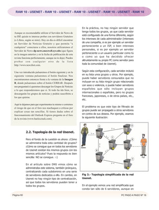 RAW 10 - USENET - RAW 10 - USENET - RAW 10 - USENET - RAW 10 - USENET - RAW 10




                                                               En la práctica, no hay ningún servidor que
 Aunque es recomendable utilizar el Servidor de News de        tenga todos los grupos, ya que cada servidor
 tu ISP, quizás te interese probar con servidores Gratuitos    está configurado de una forma diferente, según
 (o Libres, según se mire). Hoy en día es difícil encontrar    los intereses de cada administrador (intereses
 un Servidor de Noticias Gratuito y que permita “a             de una compañía, si es por ejemplo un servidor
 cualquiera” conectarse a ellos, nosotros utilizaremos el      perteneciente a un ISP, o bien intereses
 Servidor de News dp-news.maxwell.syr.edu (que figura          personales, si es por ejemplo un servidor
 en la imagen anterior y en la fecha de publicación de esta    perteneciente a un usuario particular como tú
 revista funciona perfectamente, aunque no te deja). Puedes    o como yo que ha decidido ofrecer
 probar con cualquier otro de la lista                         altruistamente su propio PC como servidor para
 http://www.newzbot.com.                                       toda la comunidad de Usenet).


 Una vez introducido pulsaremos el botón siguiente y en la     Según esta configuración, cada servidor incluirá
 siguiente ventana pulsaremos el botón finalizar. Nos          en su lista unos grupos u otros. Por ejemplo,
 encontraremos entonces frente a la ventana de la Imagen       puede haber servidores censurados que no
 B, donde pulsaremos sobre el botón CERRAR. Después            incluyan en su lista ningún grupo relacionado
 nos preguntará si queremos descargar los Grupos de Noticias   con sexo o violencia, o puede haber servidores
 a lo que responderemos que si. Si todo ha ido bien, se        españoles que sólo incluyan grupos
 descargarán los grupos de noticias y podrás suscribirte a     internacionales o españoles, pero no grupos
 los que quieras.                                              franceses, japoneses, o de otros países, etc.,
                                                               etc.
 Aquí te dejamos para que experimentes tu mismo o corremos
 el riesgo de que en el foro nos machaquen a críticas por      El problema es que este tipo de filtrado de
 explicar cosas tan sencillas. Si tienes dudas sobre el        grupos puede ser propagado a otros servidores
 funcionamiento del Outlook Express pregunta en el foro        en contra de sus deseos. Por ejemplo, veamos
 de la revista (www.hackxcrack.com).                           la siguiente ilustración:




            2.2. Topología de la red Usenet.

            Pero el fondo de la cuestión es ahora: ¿Cómo
            se administra toda esta cantidad de grupos?
            ¿Cómo se consigue que en todos los servidores
            de Usenet existan los mismos grupos con los
            mismos artículos? Pues la respuesta es bien
            sencilla: NO se consigue. :-)

            En el artículo sobre DNS vimos cómo se
            administraba este sistema, también jerárquico,
            centralizando cada subdominio en una serie
            de servidores dedicados a ello. En cambio, en      Fig 3.- Topología simplificada de la red
            Usenet no hay ningún tipo de centralización,       Usenet.
            así que todos los servidores pueden tener a
            todos los grupos.                                  En el ejemplo vemos una red simplificada que
                                                               consta tan sólo de 6 servidores, aunque en

Página 60                                                                                          PC PASO A PASO Nº 16
 