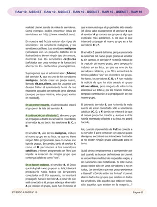 RAW 10 - USENET - RAW 10 - USENET - RAW 10 - USENET - RAW 10 - USENET - RAW 10




          realidad Usenet consta de miles de servidores.      que le comunicó que el grupo había sido creado
          Como ejemplo, podéis encontrar listas de            (el cómo sabe exactamente el servidor B que
          servidores en http://www.newzbot.com/.              el servidor A ya conoce ese grupo es algo que
                                                              explicaré más adelante). A los que si que
          En nuestra red ficticia existen dos tipos de        intentará propagar el nuevo grupo es a los
          servidores: los servidores malignos, y los          servidores C y F.
          servidores católicos. Los servidores malignos
          (señalados con un pequeño diablillo en la           El servidor C pasará del tema, porque ya conocía
          ilustración) no tienen ningún tipo de censura,      la existencia del nuevo grupo gracias al servidor
          mientras que los servidores católicos               A. En cambio, el servidor F no tenía noticia de
          (señalados con unos rombos en la ilustración)       la creación del nuevo grupo, pero tampoco lo
          aborrecen los contenidos pornográficos.             incluirá en su lista, ya que es uno de los
                                                              servidores católicos, y su filtro encontrará la
          Supongamos que el administrador (Admin)
                                                              temida palabra “sex” en el nombre del grupo.
          del servidor A, que es uno de los servidores
                                                              Por tanto, los servidores C, D, y F han recibido
          malignos, decide crear un grupo nuevo,
                                                              la noticia de que ha sido creado el grupo
          llamado alt.sex.aliens, para los usuarios que
          desean tratar el apasionante tema de las            alt.sex.aliens, pero ninguno de ellos lo ha
          relaciones sexuales con seres de otros planetas     añadido a sus listas y, por los mismos motivos,
          (aunque parezca mentira, este grupo existe          tampoco contribuirán a la propagación de ese
          en realidad).                                       nuevo grupo.

          En un primer instante, el administrador creará      El pobrecito servidor E, que ha tenido la mala
          el grupo en la lista del servidor A.                suerte de estar conectado sólo a servidores
                                                              católicos (C, D, y F) jamás se enterará de que
          A continuación, en el instante 2, el nuevo grupo    el nuevo grupo fue creado y, aunque a él le
          se propagará a todos los servidores conectados      habría interesado añadirlo a su lista, no podrá
          al servidor A, es decir: los servidores B, C, y     hacerlo.
          D.
                                                              Así, cuando el pervertido de PyC se conecte a
          El servidor B, uno de los malignos, incluye         su servidor E para contactar con alguna guapa
          el nuevo grupo en su lista, ya que no tiene         alienígena, encontrará sus intenciones frustradas
          ningún filtro programado para no incluir ese        al no existir ningún grupo adecuado para el
          tipo de grupos. En cambio, tanto el servidor C      tema.
          como el D pertenecen a los servidores
          católicos, y tienen programado un filtro que        Quizá ahora empezaremos a comprender por
          impide la creación de ningún grupo que              qué cuando se buscan definiciones de Usenet
          contenga palabras como “sex”.                       se encuentran multitud de respuestas vagas, y
                                                              de cuestiones casi metafísicas. Si este nuevo
          En el tercer instante, el servidor B, el único      grupo existe sólo en unos servidores y no en
          que incluyó el nuevo grupo en su lista, intentará   todos, ¿se considera que ese grupo pertenece
          propagarlo hacia todos los servidores
                                                              a Usenet? ¿Dónde están los límites? ¿Usenet
          conectados a él. Por supuesto, no intentará
                                                              abarca todos los grupos que existen en todos
          propagarlo hacia el servidor A, a pesar de que
                                                              los servidores, sólo aquellos que están en todos,
          esté conectado a él, ya que sabe que el servidor
                                                              sólo aquellos que existen en la mayoría...?
          A ya conoce el grupo, pues fue él mismo el

PC PASO A PASO Nº 16                                                                                              Página 61
 