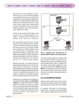 RAW 10 - USENET - RAW 10 - USENET - RAW 10 - USENET - RAW 10 - USENET - RAW 10




            Pero éste no es el único problema, ya que lo
            mismo que ocurre con la creación de grupos
            ocurre también incluso con los artículos que
            se publican dentro de cada grupo. Cada servidor
            puede tener sus propias reglas de filtrado para
            censurar los contenidos que desee, o para
            evitar el spam, o para evitar la saturación del
            servidor (prohibiendo el envío de archivos
            binarios, que ocupan mucho más que el texto),
            o por cualquier otro motivo.

            Al final, lo que resulta de todo esto es que
            Usenet no es un concepto absoluto, si no
            relativo, y es diferente según el servidor que
            usemos como punto de referencia.

            Pero aún podemos rizar más el rizo, e incluso
            decir que la única diferencia entre un servidor
            y otro no es el número de grupos y de artículos
            que hay en cada uno, ¡si no incluso el orden
            en que aparecen los artículos! Muchas veces
            nos encontraremos con paradojas, como
            respuestas a artículos que llegan antes que el        Fig 4.- Esquema de conexión de un
            propio artículo original, o incluso respuestas a      servidor NNTP esclavo con la red Usenet.
            artículos inexistentes. Todo esto se debe al
            mecanismo de distribución de los artículos,           El servidor esclavo poseerá una amplia cache
            que no es ni mucho menos óptimo.                      para minimizar el número de accesos a la red
                                                                  Usenet, por lo que el uso de servidores esclavos
            Además, para colmo, los artículos tienen una          para los distintos ISPs, LANs, o cualquier otra
            caducidad dependiendo de los caprichos de             comunidad, puede aligerar bastante la carga
            cada servidor. Por ejemplo, en un servidor            de la red. Por este motivo, el RFC del protocolo
            español podrían seguir la política de mantener        NNTP recomienda que se de cierta prioridad a
            los artículos de los grupos franceses sólo durante    los servidores esclavos frente a los usuarios
            un día, y los españoles conservarlos por una          normales. Ya veremos más adelante algo más
            semana. En cambio, en otro servidor que fuese         acerca de esto.
            francés, la política podría ser justo la contraria.
                                                                  2.3. La sociedad de Usenet
            Siguiendo con los aspectos de la arquitectura,
            es importante también hablar de los servidores        Antes de entrar de lleno con el tema principal
            esclavos. Un servidor NNTP esclavo no realiza         del artículo (el protocolo NNTP), os comentaré
            todas las funciones que realiza un servidor           algunos aspectos curiosos sobre este mundillo.
            normal, si no que actúa sólo como intermediario
            entre la red Usenet y algún grupo concreto de         En cualquier FAQ sobre el tema tendréis
            usuarios, por ejemplo los usuarios de una LAN         explicaciones y divagaciones más detalladas
            (red de área local), o los clientes de un             sobre cualquier aspecto particular del mundo
            determinado ISP.

Página 62                                                                                             PC PASO A PASO Nº 16
 
