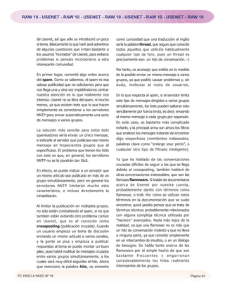 RAW 10 - USENET - RAW 10 - USENET - RAW 10 - USENET - RAW 10 - USENET - RAW 10




          de Usenet, así que sólo os introduciré un poco     como curiosidad que una traducción al inglés
          el tema. Básicamente lo que haré será advertiros   sería la palabra thread, que seguro que conocéis
          de algunas cuestiones que irritan bastante a       todos aquellos que utilicéis habitualmente
          los usuarios “honrados” de Usenet, para evitaros   cualquier tipo de foro, pues un thread es
          problemas si pensáis incorporaros a esta           precisamente eso: un hilo de conversación.:-)
          interesante comunidad.
                                                             Por tanto, os aconsejo que evitéis en la medida
          En primer lugar, comenté algo antes acerca         de lo posible enviar un mismo mensaje a varios
          del spam. Como ya sabemos, el spam es esa          grupos, ya que podéis causar problemas y, sin
          odiosa publicidad que no solicitamos pero que      duda, molestar al resto de usuarios.
          nos llega una y otra vez impidiéndonos centrar
          nuestra atención en lo que realmente nos           En lo que respecta al spam, si el servidor limita
          interesa. Usenet no se libra del spam, ni mucho    este tipo de mensajes dirigidos a varios grupos
          menos, ya que existen bots que lo que hacen        simultáneamente, los bots pueden saltarse esto
          simplemente es conectarse a los servidores         sencillamente por fuerza bruta, es decir, enviando
          NNTP para enviar automáticamente una serie
                                                             el mismo mensaje a cada grupo por separado.
          de mensajes a varios grupos.
                                                             En este caso, es bastante más complicado
                                                             evitarlo, y la principal arma son ahora los filtros
          La solución más sencilla para estos bots
                                                             que analicen los mensajes tratando de encontrar
          spameadores sería enviar un único mensaje,
          e indicarle al servidor que publicase ese mismo    algo sospechoso (remitentes indeseados,
          mensaje en tropecientos grupos que él              palabras clave como “enlarge your penis”, o
          especificase. El problema que tienen los bots      cualquier otro tipo de filtrado inteligente).
          con esto es que, en general, los servidores
          NNTP no se lo pondrán tan fácil.                   Ya que he hablado de las conversaciones
                                                             cruzadas difíciles de seguir a las que se llega
          En efecto, se puede indicar a un servidor que      debido al crossposting, también hablaré de
          un mismo artículo sea publicado en más de un       otras conversaciones indeseables, que son las
          grupo simultáneamente, pero en general los         famosas flamewars. Si tratáis de documentaros
          servidores NNTP limitarán mucho esta               acerca de Usenet por vuestra cuenta,
          característica, o incluso directamente la          probablemente daréis con términos como
          inhabilitarán.                                     flamewar, o troll. Por cómo se utilizan estos
                                                             términos en la documentación que se suele
          Al limitar la publicación en múltiples grupos,     encontrar, quizá podáis pensar que se trata de
          no sólo están combatiendo el spam, si no que       términos técnicos probablemente relacionados
          también están evitando otro problema común         con alguna compleja técnica utilizada por
          en Usenet, que es el conocido como                 “hackers” avanzados. Nada más lejos de la
          crossposting (publicación cruzada). Cuando         realidad, ya que una flamewar no es más que
          un usuario empieza un tema de discusión            un hilo de conversación molesto y que no lleva
          enviando un mismo artículo a varios canales,       a ninguna parte, ya que consiste simplemente
          y la gente se pica y empieza a publicar            en un intercambio de insultos, o en un diálogo
          respuestas al tema se puede montar un buen         de besugos. Se habla tanto acerca de las
          jaleo, pues habrá multitud de mensajes cruzados    flamewars por el simple hecho de que son
          entre varios grupos simultáneamente, a los         bastante frecuentes y engorronan
          cuales será muy difícil seguirles el hilo. Ahora   considerablemente los hilos realmente
          que menciono la palabra hilo, os comento           interesantes de los grupos.

PC PASO A PASO Nº 16                                                                                               Página 63
 