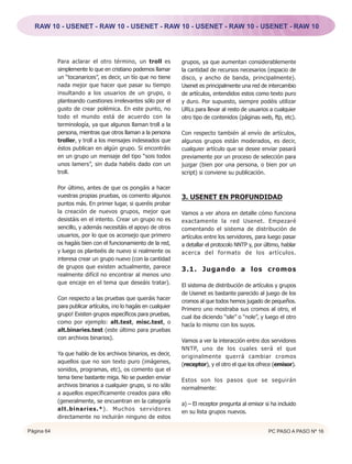 RAW 10 - USENET - RAW 10 - USENET - RAW 10 - USENET - RAW 10 - USENET - RAW 10




            Para aclarar el otro término, un troll es             grupos, ya que aumentan considerablemente
            simplemente lo que en cristiano podemos llamar        la cantidad de recursos necesarios (espacio de
            un “tocanarices”, es decir, un tío que no tiene       disco, y ancho de banda, principalmente).
            nada mejor que hacer que pasar su tiempo              Usenet es principalmente una red de intercambio
            insultando a los usuarios de un grupo, o              de artículos, entendidos estos como texto puro
            planteando cuestiones irrelevantes sólo por el        y duro. Por supuesto, siempre podéis utilizar
            gusto de crear polémica. En este punto, no            URLs para llevar al resto de usuarios a cualquier
            todo el mundo está de acuerdo con la                  otro tipo de contenidos (páginas web, ftp, etc).
            terminología, ya que algunos llaman troll a la
            persona, mientras que otros llaman a la persona       Con respecto también al envío de artículos,
            troller, y troll a los mensajes indeseados que        algunos grupos están moderados, es decir,
            éstos publican en algún grupo. Si encontráis          cualquier artículo que se desee enviar pasará
            en un grupo un mensaje del tipo “sois todos           previamente por un proceso de selección para
            unos lamers”, sin duda habéis dado con un             juzgar (bien por una persona, o bien por un
            troll.                                                script) si conviene su publicación.

            Por último, antes de que os pongáis a hacer
            vuestras propias pruebas, os comento algunos          3. USENET EN PROFUNDIDAD
            puntos más. En primer lugar, si queréis probar
            la creación de nuevos grupos, mejor que               Vamos a ver ahora en detalle cómo funciona
            desistáis en el intento. Crear un grupo no es         exactamente la red Usenet. Empezaré
            sencillo, y además necesitáis el apoyo de otros       comentando el sistema de distribución de
            usuarios, por lo que os aconsejo que primero          artículos entre los servidores, para luego pasar
            os hagáis bien con el funcionamiento de la red,       a detallar el protocolo NNTP y, por último, hablar
            y luego os planteéis de nuevo si realmente os         acerca del formato de los artículos.
            interesa crear un grupo nuevo (con la cantidad
            de grupos que existen actualmente, parece
                                                                  3.1. Jugando a los cromos
            realmente difícil no encontrar al menos uno
            que encaje en el tema que deseáis tratar).
                                                                  El sistema de distribución de artículos y grupos
                                                                  de Usenet es bastante parecido al juego de los
            Con respecto a las pruebas que queráis hacer
                                                                  cromos al que todos hemos jugado de pequeños.
            para publicar artículos, ¡no lo hagáis en cualquier
                                                                  Primero uno mostraba sus cromos al otro, el
            grupo! Existen grupos específicos para pruebas,
                                                                  cual iba diciendo “sile” o “nole”, y luego el otro
            como por ejemplo: alt.test, misc.test, o
                                                                  hacía lo mismo con los suyos.
            alt.binaries.test (este último para pruebas
            con archivos binarios).
                                                                  Vamos a ver la interacción entre dos servidores
                                                                  NNTP, uno de los cuales será el que
            Ya que hablo de los archivos binarios, es decir,
                                                                  originalmente querrá cambiar cromos
            aquellos que no son texto puro (imágenes,
                                                                  (receptor), y el otro el que los ofrece (emisor).
            sonidos, programas, etc), os comento que el
            tema tiene bastante miga. No se pueden enviar
                                                                  Estos son los pasos que se seguirán
            archivos binarios a cualquier grupo, si no sólo
                                                                  normalmente:
            a aquellos específicamente creados para ello
            (generalmente, se encuentran en la categoría
                                                                  a) – El receptor pregunta al emisor si ha incluido
            alt.binaries.*). Muchos servidores
                                                                  en su lista grupos nuevos.
            directamente no incluirán ninguno de estos

Página 64                                                                                              PC PASO A PASO Nº 16
 
