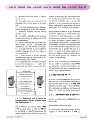 RAW 10 - USENET - RAW 10 - USENET - RAW 10 - USENET - RAW 10 - USENET - RAW 10




          b) – El emisor responde, dando la lista de            en lugar de esperar a que el resto de servidores
          grupos nuevos.                                        nos lo pidan, ya que todo funciona más rápido
          c) – El receptor, según sus propios criterios,        mientras los contenidos están en la cache del
          decidirá si incluir o no los grupos en su propia      servidor, y no arrinconados en su disco duro.
          lista.                                                Esto se hará mediante unos mensajes de control
          d) – El receptor pregunta al emisor si existen        especiales que veremos más adelante.
          nuevos artículos en los grupos que comparten.
          e) – El emisor responde con una lista de              Hay que destacar el hecho de que no existen
          artículos nuevos                                      comandos específicos de autenticación ni de
          f) – El receptor solicitará al emisor aquellos        identificación de ningún tipo para que un servidor
          artículos que no tenga de la lista que le facilitó    distinga cuando se conecta un usuario de cuando
          en el paso anterior.                                  se conecta otro servidor, excepto para el caso
          g) – El emisor transmite cada artículo solicitado     de servidores esclavos (tal y como veremos
          por el receptor. Los pasos f y g se repiten para      más adelante). Por tanto, la condición de usuario
          cada artículo que pueda interesar al receptor.        o de servidor se deduce implícitamente según
          h) – El receptor le facilita al emisor la lista de    los comandos que se ejecuten a lo largo de la
          artículos nuevos que tiene él, por si alguno le       sesión (un usuario suele utilizar los comandos
          interesa al emisor.                                   para leer y publicar artículos, mientras que un
          i) – El emisor solicita al receptor aquellos          servidor suele utilizar los comandos de
          artículos que no tenga de la lista que le facilitó    distribución de artículos).
          el receptor en el paso anterior.
          j) – El receptor transmite cada artículo solicitado   Por otra parte, cualquier servidor NNTP debería
          por el emisor. Los pasos i y j se repiten para        conocer las IPs de los demás servidores NNTP
          cada artículo que pueda interesar al emisor.          que se puedan conectar a él, para así no dar
                                                                privilegios de servidor a un simple usuario que
                                                                pudiera tener malas intenciones.


                                                                3.2. El protocolo NNTP

                                                                Al fin nos centramos ya en el propio protocolo
                                                                RAW que, tal y como os acabo de comentar,
                                                                se encuentra especificado en el RFC 977
                                                                (ftp://ftp.rfc-editor.org/in-notes/rfc977.txt).
                                                                Iré mostrando una sesión de ejemplo paso a
                                                                paso, tal y como he hecho otras veces.


                                                                3.2.1. Conectando con el servidor.
          Fig 5.- Esquema del sistema de
                                                                ¿Tenéis ya preparados esos Telnets? ¡Pues
          distribución de grupos y artículos entre
                                                                vamos allá!
          dos servidores NNTP.
                                                                telnet news.mad.ttd.net 119
          Este es el sistema que aconseja utilizar el RFC
          977, que trata sobre el protocolo NNTP.               Si sois chicos listos, habréis deducido que el puerto
          En la práctica, es más eficiente propagar los         asignado al servicio NNTP es el 119. ;-)
          nuevos grupos y artículos según se van creando,

PC PASO A PASO Nº 16                                                                                                    Página 65
 