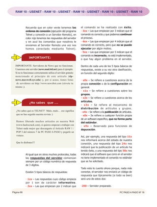 RAW 10 - USENET - RAW 10 - USENET - RAW 10 - USENET - RAW 10 - USENET - RAW 10




            Recuerda que en color verde tenemos las                el comando se ha realizado con éxito.
            ordenes de conexión (ejecución del programa            - 3xx – Las que empiezan por 3 indican que el
            Telnet y conexión a un Servidor Remoto), en            comando es correcto y que podemos continuar
            color rojo tenemos las respuestas del servidor         el proceso.
            y en azul los comandos que nosotros le                 - 4xx – Las que empiezan por 4 indican que el
            enviamos al Servidor Remoto una vez nos                comando es correcto, pero que no se puede
            hemos conectado mediante Telnet).                      ejecutar por algún motivo.
                                                                   - 5xx – Las que empiezan por 5 indican que el
                                                                   comando es incorrecto, no está implementado,
  !             IMPORTANTE:                                        o que hay algún problema en el servidor.
                IMPORTANTE:
  IMPORTANTE: Servidores de News que no funcionan.                 Dentro de cada uno de los 5 tipos básicos de
  Usaremos este servidor (news.mad.ttd.net) para el ejemplo.       respuestas, existe a su vez otra clasificación,
  Si no te funcionase correctamente utiliza el servidor gratuito   en función del segundo dígito:
  mencionado al principio de este artículo (dp-
  news.maxwell.syr.edu) y, por si acaso, tienes listas             - x0x – Se refiere a cuestiones acerca de la
   de servidores en http://www.newzbot.com (sírvete tu             propia conexión o de la configuración en
  mismo ;).                                                        general.
                                                                   - x1x – Se refiere a cuestiones sobre los
                                                                   grupos.
                                                                   - x2x – Se refiere a cuestiones acerca de los
                                                                   artículos.
  !             ¿No sabes que ...
                                                                   - x3x – Se refiere al mecanismo de
                 IMPORTANTE:                                       distribución de artículos y grupos.
   ¿No sabes qué es TELNET? Malo, malo… eso significa              - x4x – Se refiere a la publicación de artículos.
   que no has seguido nuestra revista :)                           - x8x – Se refiere a cualquier función propia
                                                                   de un software específico, que no forme parte
   Hemos liberado muchos artículos en nuestra Web                  del estándar.
   (www.hackxcrack.com), si quieres empezar a trabajar con         - x9x – Reservado para funciones de
   Telnet nada mejor que descargarte el Artículo RAW 1 /           depuración.
   POP 3 del número 7 de PC PASO A PASO y pegarle un
   vistazo.                                                        Así, por ejemplo, una respuesta del tipo 11x
                                                                   nos informará acerca del estado de nuestra
   Que lo disfrutes!!!                                             conexión, una respuesta del tipo 24x nos
                                                                   indicará que la publicación de un artículo ha
                                                                   tenido éxito, y una respuesta del tipo 58x nos
            Al igual que en otros muchos protocolos, todas         indicará que el software que corre en el servidor
            las respuestas del servidor comienzan                  no tiene implementado el comando no estándar
            siempre por un código numérico de respuesta            que se ha solicitado.
            de 3 dígitos.
                                                                   Todo esto lo cuento ahora porque, nada más
            Existen 5 tipos básicos de respuestas:                 conectar, el servidor nos enviará un código de
                                                                   respuesta que típicamente (si todo va bien)
            - 1xx – Las respuestas cuyo código empieza             será uno de estos dos:
            por 1 son de carácter informativo.
            - 2xx – Las que empiezan por 2 indican que             -200 – Servidor preparado.

Página 66                                                                                               PC PASO A PASO Nº 16
 