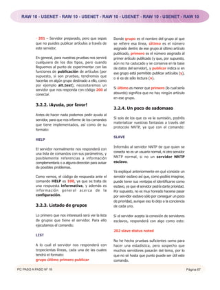RAW 10 - USENET - RAW 10 - USENET - RAW 10 - USENET - RAW 10 - USENET - RAW 10




          - 201 – Servidor preparado, pero que sepas        Donde grupo es el nombre del grupo al que
          que no puedes publicar artículos a través de      se refiere esa línea, último es el número
          este servidor.                                    asignado dentro de ese grupo al último artículo
                                                            publicado, primero es el número asignado al
          En general, para nuestras pruebas nos servirá     primer artículo publicado (y que, por supuesto,
          cualquiera de los dos tipos, pero cuando          aún no ha caducado y se conserva en la base
          lleguemos al punto de experimentar con las        de datos del servidor), y publicar indica si en
          funciones de publicación de artículos (por        ese grupo está permitido publicar artículos (y),
          supuesto, si son pruebas, tendremos que
                                                            o si es de sólo lectura (n).
          hacerlas en algún grupo destinado a ello, como
          por ejemplo alt.test), necesitaremos un
                                                            Si último es menor que primero (lo cual sería
          servidor que nos responda con código 200 al
          conectar.                                         absurdo) significa que no hay ningún artículo
                                                            en ese grupo.

          3.2.2. ¡Ayuda, por favor!
                                                            3.2.4. Un poco de sadomaso
          Antes de hacer nada podemos pedir ayuda al
                                                            Si sois de los que os va la sumisión, podréis
          servidor, para que nos informe de los comandos
                                                            materializar vuestras fantasías a través del
          que tiene implementados, así como de su
                                                            protocolo NNTP, ya que con el comando:
          formato:

                                                            SLAVE
          HELP

                                                            Informáis al servidor NNTP de que quien se
          El servidor normalmente nos responderá con
                                                            conecta no es un usuario normal, ni otro servidor
          una lista de comandos con sus parámetros, y
          posiblemente referencias a información            NNTP normal, si no un servidor NNTP
          complementaria o a alguna dirección para avisar   esclavo.
          de posibles problemas.
                                                            Ya expliqué anteriormente en qué consiste un
          Como vemos, el código de respuesta ante el        servidor esclavo así que, como podéis imaginar,
          comando HELP es 100, ya que se trata de           puede tener sus ventajas el identificarse como
          una respuesta informativa, y además es            esclavo, ya que el servidor podría darte prioridad.
          información general acerca de la                  Por supuesto, no es muy honrado hacerse pasar
          configuración.                                    por servidor esclavo sólo por conseguir un poco
                                                            de prioridad, aunque eso lo dejo a la conciencia
          3.2.3. Listado de grupos                          de cada uno.

          Lo primero que nos interesará será ver la lista   Si el servidor acepta la conexión de servidores
          de grupos que tiene el servidor. Para ello        esclavos, responderá con algo como esto:
          ejecutamos el comando:
                                                            202 slave status noted
          LIST
                                                            No he hecho pruebas suficientes como para
          A lo cual el servidor nos responderá con          hacer una estadística, pero sospecho que
          tropecientas líneas, cada una de las cuales       muchos servidores pasarán del tema, por lo
          tendrá el formato:                                que no sé hasta que punto puede ser útil este
          grupo último primero publicar                     comando.

PC PASO A PASO Nº 16                                                                                              Página 67
 