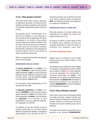 RAW 10 - USENET - RAW 10 - USENET - RAW 10 - USENET - RAW 10 - USENET - RAW 10




            3.2.5. ¿Hay grupos nuevos?                           queremos garantizar que la referencia horaria
                                                                 es la misma, podemos añadir el parámetro
            Tal y como hemos visto, el primer paso para          GMT, que indica que la fecha y hora dadas son
            la distribución de grupos y artículos entre los      con respecto al meridiano 0:
            servidores consiste en preguntar a otro servidor
            si ha incluido recientemente grupos nuevos en        NEWGROUPS 040110 133005 GMT
            su lista.
                                                                 Ante este comando, el servidor siempre nos
            Por supuesto, eso de “recientemente” es un           responderá con un código 231, tanto si hay
            término muy subjetivo, y a las máquinas no           grupos nuevos como si no.
            les va mucho eso de la subjetividad. Por tanto,
            al preguntar a un servidor si tiene grupos           En general, en NNTP se suele indicar el final
            nuevos tenemos que indicarle también cómo            de cualquier texto mediante una línea que
            de nuevos han de ser para que nos interesen          contenga únicamente un punto. Por tanto, si
            (es decir, para que nos parezcan recientes).         recibimos una respuesta como esta:
            Normalmente, indicaremos como parámetro el
            momento (fecha y hora) en que hicimos la             231 New newsgroups follow.
            última consulta del mismo tipo.                      .

            Éste es un ejemplo del comando que pregunta          Significa que en el servidor no se ha creado
            por los nuevos grupos:                               ningún grupo nuevo desde la fecha y hora
                                                                 especificados.
            NEWGROUPS 040110 133005
                                                                 Si recordamos lo que conté acerca de los códigos
            El primer parámetro es la fecha, en el               de respuesta, comprobamos que tiene sentido
            formato YYMMDD, es decir, los dos primeros           que se asigne el código 231 a esta respuesta,
            dígitos identifican el año (¿os suena el famoso      ya que las respuestas 2xx corresponden a
            problema del año 2000 por representar años           comandos ejecutados con éxito, y las
            con sólo 2 cifras?...), los dos siguientes el mes,   respuestas x3x se refieren a cuestiones acerca
            y los dos últimos el día del mes.                    del mecanismo de distribución de artículos y
                                                                 grupos entre servidores y, por supuesto, el
            En el ejemplo, la fecha especificada es el 10        comando NEWGROUPS es uno de los utilizados
            de Enero del año 2004.                               en la distribución de grupos.

            El segundo parámetro es la hora, en el
                                                                 3.2.6. ¿Hay artículos nuevos?
            formato HHMMSS, es decir, los dos primeros
            dígitos identifican la hora (en formato 24h),
                                                                 Como vimos, una vez que ve qué grupos nuevos
            los dos siguientes el minuto, y los dos últimos
                                                                 ha creado el servidor, cualquier servidor que
            los segundos. En el ejemplo, la hora
                                                                 quiera continuar la distribución a través de otro
            especificada es la una y media del mediodía,
                                                                 servidor solicitará a continuación la lista de
            en el segundo 5 (13:30’05”).
                                                                 artículos nuevos para aquellos grupos que le
                                                                 interesen.
            El problema al usar este formato es que el
            servidor podría estar en una franja horaria
                                                                 El formato del comando que permite esto es
            distinta a la nuestra (por ejemplo, si conectamos
                                                                 parecido al del comando NEWGROUPS:
            desde España con un servidor de USA). Si

Página 68                                                                                             PC PASO A PASO Nº 16
 