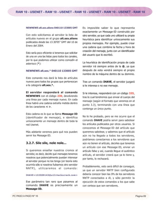 RAW 10 - USENET - RAW 10 - USENET - RAW 10 - USENET - RAW 10 - USENET - RAW 10




          NEWNEWS alt.sex.aliens 040110 133005 GMT             Es imposible saber lo que representa
                                                               exactamente un Message-ID construido por
          Con esto solicitamos al servidor la lista de         otro servidor, ya que cada uno utilizará su propia
          artículos nuevos en el grupo alt.sex.aliens          heurística para identificar unívocamente sus
          publicados desde las 13:30’05” GMT del 10 de         propios mensajes. Por ejemplo, puede crear
          Enero del 2004.
                                                               una cadena que combine la fecha y hora de
                                                               creación del mensaje, junto con un identificador
          Esto sería poco eficiente si tenemos que solicitar
                                                               del usuario que lo escribió.
          de una en una las listas para todos los canales,
          por lo que podemos utilizar como comodín el
          asterisco (*):                                       La heurística de identificación propia de cada
                                                               servidor irá siempre antes de la @, ya que
          NEWNEWS alt.sex.* 040110 133005 GMT                  después de esta vendrá siempre el propio
                                                               nombre de la máquina dentro de su dominio.
          Este comando nos dará la lista de artículos
          nuevos para todos los grupos que pertenezcan         Tras un comando IHAVE, el servidor juzgará
          a la categoría alt.sex.*.                            si le interesa o no ese mensaje.

          El servidor responderá al comando                    Si le interesa, responderá con un código 335,
          NEWNEWS con el código 230, devolviendo               tras lo cual tendremos que enviar el cuerpo del
          una línea por cada mensaje nuevo. En cada
                                                               mensaje (según el formato que veremos en el
          línea habrá una cadena extraña metida dentro
                                                               punto 3.3), terminando con una línea que
          de los caracteres < >.
                                                               contenga un único punto.

          Esta cadena es lo que se llama Message-ID
          (identificador de mensaje), e identifica             No lo he probado, pero se me ocurre que el
          unívocamente un mensaje dentro de toda la            comando IHAVE podría servir para sabotear
          red Usenet.                                          los artículos publicados por otros usuarios. Si
                                                               conocemos el Message-ID del artículo que
          Más adelante veremos para qué nos pueden             queremos sabotear, y sabemos que el artículo
          servir los Message-ID.                               aún no ha llegado a todos los servidores,
                                                               podríamos conectarnos a los servidores que
          3.2.7. Sile sile, nole nole...                       aún no tienen el artículo, decirles que tenemos
                                                               un artículo con ese Message-ID, enviar un
          Si queremos enseñar nuestros cromos al               artículo falso y así, cuando llegue el auténtico
          servidor, es decir, decirle qué mensajes tenemos     artículo, el servidor creerá que ya lo tiene y,
          nosotros que potencialmente puedan interesar         por tanto, lo rechazará.
          al servidor porque no los tenga (en teoría esto
          ocurriría sólo si nosotros fuésemos otro servidor
                                                               Probablemente, esto será difícil de conseguir,
          NNTP), utilizaremos el comando:
                                                               ya que un servidor NNTP bien configurado
          IHAVE<132509143@u13.hackxcrack.com>                  debería conocer bien las IPs de los servidores
                                                               NNTP conectados a él, y sólo permitir la
          Ese parámetro tan raro que pasamos al                ejecución de estos comandos a los que sabe
          comando IHAVE es precisamente un                     con certeza que son servidores.
          Message-ID.

PC PASO A PASO Nº 16                                                                                                Página 69
 