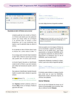 Programación PHP - Programación PHP - Programación PHP - Programación PHP




                                                              <?
                                                              $fichero=”c:windowsphppp.ini”;
                                                              // Introducimos un error en el nombre del fichero
                                                              fopen($fichero,”r”) or die (“El fichero no se ha podido abrir.”);
                                                              ?>


                                                              Con este código tenemos el siguiente resultado:




   Resultado al abrir el fichero con un error


          ¿Cuándo puede dar error al abrir un fichero?,
          si el fichero está abierto por otra aplicación
          puede que tenga todos los privilegios
          y no permita abrir el fichero a otros
          programas, por lo que tendremos que
          esperar a que la aplicación deje de utilizar el
          archivo.
                                                              Como se puede ver en la imagen el fichero no
                                                              se ha encontrado y aparece el mensaje “El
          En el ejemplo se abre el fichero php.ini para
                                                              fichero no se ha podido abrir”, pero sigue
          su lectura tal y como indica el valor “r”.
                                                              apareciendo un mensaje de WARNING, por lo
                                                              que seguimos mostrando una alerta de PHP y
          Si se consigue abrir la función fopen devolverá     lógicamente no deseamos que se vea el
          el valor TRUE y FALSE en caso de que no haya        WARNING, ¿qué se puede hacer?.
          sido posible abrir el archivo para lectura.
                                                              Simplemente añadiendo el simbolo @ a fopen,
          La función fopen() devuelve un identificador        ¿cómo?, pues como indica el siguiente ejemplo:
          creado al abrir el fichero y que será necesario
                                                              <?
          para utilizar las funciones de escribir y leer el   $fichero=”c:windowsphppp.ini”; //Introducimos un error en el nombre del fichero.
          fichero.                                            @fopen($fichero,”r”) or die (“El fichero no se ha podido abrir.”);
                                                              ?>

          Para capturar el identificador (también llamado
                                                              El símbolo puede añadirse a cualquier función
          hadler) se podría haber utilizado la siguiente
                                                              para evitar que se vean los WARNING,
          sintaxis:
                                                              lógicamente existen soluciones mejores, lo
                                                              veremos más adelante.
          $fi=fopen($fichero,"r");     // la variable $fi
          // tomará el valor que hace referencia al fichero
                                                              Cerrar ficheros
          Con fopen() también podemos utilizar la
                                                              Una vez que han finalizado las tareas con el
          función die(). Envía un mensaje y finaliza la
                                                              fichero es recomendable cerrar el archivo. Para
          ejecución del script.                               ello, se utiliza la función fclose().
          <?


PC PASO A PASO Nº 16                                                                                                             Página 7
 