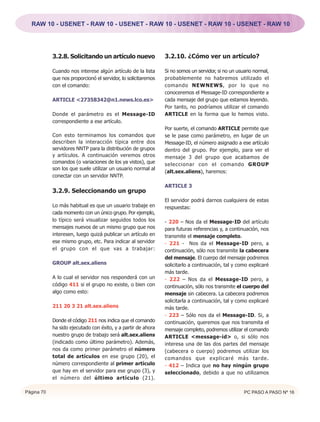 RAW 10 - USENET - RAW 10 - USENET - RAW 10 - USENET - RAW 10 - USENET - RAW 10




            3.2.8. Solicitando un artículo nuevo                3.2.10. ¿Cómo ver un artículo?

            Cuando nos interese algún artículo de la lista      Si no somos un servidor, si no un usuario normal,
            que nos proporcionó el servidor, lo solicitaremos   probablemente no habremos utilizado el
            con el comando:                                     comando NEWNEWS, por lo que no
                                                                conoceremos el Message-ID correspondiente a
            ARTICLE <27358342@n1.news.lco.es>                   cada mensaje del grupo que estamos leyendo.
                                                                Por tanto, no podríamos utilizar el comando
            Donde el parámetro es el Message-ID                 ARTICLE en la forma que lo hemos visto.
            correspondiente a ese artículo.
                                                                Por suerte, el comando ARTICLE permite que
            Con esto terminamos los comandos que                se le pase como parámetro, en lugar de un
            describen la interacción típica entre dos           Message-ID, el número asignado a ese artículo
            servidores NNTP para la distribución de grupos      dentro del grupo. Por ejemplo, para ver el
            y artículos. A continuación veremos otros           mensaje 3 del grupo que acabamos de
            comandos (o variaciones de los ya vistos), que      seleccionar con el comando GROUP
            son los que suele utilizar un usuario normal al
                                                                (alt.sex.aliens), haremos:
            conectar con un servidor NNTP.
                                                                ARTICLE 3
            3.2.9. Seleccionando un grupo
                                                                El servidor podrá darnos cualquiera de estas
            Lo más habitual es que un usuario trabaje en        respuestas:
            cada momento con un único grupo. Por ejemplo,
            lo típico será visualizar seguidos todos los        - 220 – Nos da el Message-ID del artículo
            mensajes nuevos de un mismo grupo que nos           para futuras referencias y, a continuación, nos
            interesen, luego quizá publicar un artículo en      transmite el mensaje completo.
            ese mismo grupo, etc. Para indicar al servidor      - 221 - Nos da el Message-ID pero, a
            el grupo con el que vas a trabajar:                 continuación, sólo nos transmite la cabecera
                                                                del mensaje. El cuerpo del mensaje podremos
            GROUP alt.sex.aliens                                solicitarlo a continuación, tal y como explicaré
                                                                más tarde.
            A lo cual el servidor nos responderá con un         - 222 – Nos da el Message-ID pero, a
            código 411 si el grupo no existe, o bien con        continuación, sólo nos transmite el cuerpo del
            algo como esto:                                     mensaje sin cabecera. La cabecera podremos
                                                                solicitarla a continuación, tal y como explicaré
            211 20 3 21 alt.sex.aliens                          más tarde.
                                                                - 223 – Sólo nos da el Message-ID. Si, a
            Donde el código 211 nos indica que el comando       continuación, queremos que nos transmita el
            ha sido ejecutado con éxito, y a partir de ahora    mensaje completo, podremos utilizar el comando
            nuestro grupo de trabajo será alt.sex.aliens        ARTICLE <message-id> o, si sólo nos
            (indicado como último parámetro). Además,           interesa una de las dos partes del mensaje
            nos da como primer parámetro el número              (cabecera o cuerpo) podremos utilizar los
            total de artículos en ese grupo (20), el            comandos que explicaré más tarde.
            número correspondiente al primer artículo           - 412 – Indica que no hay ningún grupo
            que hay en el servidor para ese grupo (3), y        seleccionado, debido a que no utilizamos
            el número del último artículo (21).

Página 70                                                                                            PC PASO A PASO Nº 16
 