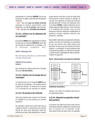 RAW 10 - USENET - RAW 10 - USENET - RAW 10 - USENET - RAW 10 - USENET - RAW 10




          previamente un comando GROUP, por lo que         grupo favorito esos días, lo que sin duda hará
          el servidor no sabe a qué artículo nos estamos   internamente nuestro cliente es solicitar al
          refiriendo.                                      servidor las cabeceras de todos los artículos
          - 423 – Nos dice que no existe artículo          secuencialmente. Al tener las cabeceras (con
          asignado al número especificado como             el comando HEAD), podrá mostrarnos de un
          parámetro (3) en el grupo seleccionado.          vistazo algunos datos básicos, como el asunto
          - 430 – Nos dice que no existe ese artículo.     o el remitente del mensaje. Una vez que
                                                           tenemos la lista de cabeceras simplificadas ya
          3.2.11. ¿Cómo ver la cabecera de                 podemos escoger aquellos artículos que
          un artículo?                                     queremos ir leyendo.

                                                           Para facilitar esta lectura secuencial de artículos,
          El comando HEAD tiene exactamente el mismo
                                                           existen una serie de comandos (y variaciones
          formato que el comando ARTICLE, pero sólo
                                                           de los que hemos visto hasta ahora) que
          nos muestra la cabecera de un mensaje, y no
                                                           permiten moverse por los artículos de forma
          el    mensaje        completo.        Así:
                                                           relativa, y no absoluta. Es decir, podemos fijar
                                                           un puntero que señale a un artículo en concreto,
          HEAD <Message-ID>
                                                           y a partir de ahí ir diciéndole tan sólo al servidor:
                                                           ¡rúlame el siguiente!
          Nos mostrará la cabecera de un determinado
          mensaje. Mientras que:
                                                           Fig 6.- Recorriendo una lista de artículos

          GROUP alt.sex.aliens
          HEAD 3

          Nos mostrará la cabecera del tercer mensaje
          del grupo alt.sex.aliens.


          3.2.12. ¿Cómo ver el cuerpo de un
          mensaje?

          Lo mismo ocurre con el comando BODY que,
          en lugar de la cabecera, nos muestra sólo el
          cuerpo del artículo. Ya veremos en el punto      mediante el puntero.
          3.3 el formato de los artículos en detalle.
                                                           Vamos a ver cómo se consigue todo esto en
          3.2.13. El puntero de artículo                   los siguientes puntos.

          Todo este sistema para recorrer los artículos    3.2.14. Fijando la posición inicial
          en realidad no es muy práctico en muchas         del puntero
          ocasiones.
                                                           Lo primero que habrá que hacer para recorrer
          Por ejemplo, cuando hace varios días que no
                                                           una lista de artículos mediante un puntero será
          visitamos Usenet y conectamos con nuestro
                                                           fijar el puntero en su posición inicial.
          cliente de news para descargar todos los
                                                           Hay varias formas de hacer esto. Por ejemplo,
          artículos que hayan sido publicados en nuestro

PC PASO A PASO Nº 16                                                                                               Página 71
 