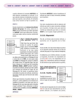 RAW 10 - USENET - RAW 10 - USENET - RAW 10 - USENET - RAW 10 - USENET - RAW 10




            cuando utilizamos el comando ARTICLE, no          Escribiendo ARTICLE a secas visualizamos el
            sólo estamos visualizando un artículo, si no      artículo que esté en estos momentos señalado
            que además estamos inicializando el puntero       por el puntero.
            para que apunte a ese artículo. El comando
            cuya única función es fijar el puntero es:        HEAD

            STAT 3                                            Con esto visualizaríamos sólo la cabecera del
                                                              artículo que esté en estos momentos señalado
            Donde el parámetro es el número de artículo
                                                              por el puntero. Os dejo como gran ejercicio
            dentro del grupo. Por tanto, antes de un
                                                              mental que deduzcáis que hará un comando
            STAT siempre tendremos que haber ejecutado
                                                              BODY si no le pasas ningún parámetro. ;-)
            un GROUP, tanto para seleccionar el grupo,
            como para saber cuál es el primer artículo del
            grupo.                                            3.2.15. ¡Siguiente!

                           Fig 7.- Estado del puntero         Pos ale, ya hemos visto el primer artículo, y
                           tras ejecutar STAT 3.              queremos ver el siguiente de la lista:
                            ¡Ojo! Que hay que tener dos
                                                              NEXT
                            cosas en cuenta. En primer
                            lugar, que el comando STAT
                                                              Así de sencillo. Con esto hemos fijado el puntero
                            sólo modifica el puntero de
                                                              en la siguiente posición dentro de la lista de
                            artículo si se usa como
                                                              artículos del grupo en el que estamos trabajando.
                            parámetro el número de artículo
                            dentro del grupo, tal y como
                            hemos hecho aquí, pero no si      Si estábamos ya en el último artículo y no existe
            se utiliza como parámetro un Message-ID (tal      un siguiente, el servidor nos responderá con
            y como dice en el RFC, no sirve para nada         un error 421. Si no, nos responderá con un
            usar STAT con Message-ID, aunque no debería       código 223, indicándonos además el Message-
            dar ningún error). En segundo lugar, hay que      ID del artículo al que apunta ahora el puntero.
            tener siempre en mente que los comandos
            ARTICLE, HEAD, y BODY también modifican
                                                              Fig 8.- Estado del puntero
            el puntero de artículo, siempre que sean usados   después de ejecutar un
            con números de artículo en lugar de con           NEXT.
            Message-ID. Por tanto, si queremos tener
            controlado el puntero de artículo, tendremos      3.2.16. Vuelta atrás
            que tener mucho ojo a la hora de usar estos
            comandos.                                         También tenemos la
                                                              posibilidad de avanzar hacia
            Ahora que tenemos el puntero fijado en el
                                                              atrás en lugar de hacia alante:
            artículo 3, ¿cómo podemos ver el artículo sin
            modificar el puntero y sin tener que usar un
                                                              LAST
            Message-ID (en cuyo caso todo esto no tendría
            ningún sentido)? Pues utilizando la última
                                                              En este caso la respuesta de error será el código
            variante de los versátiles comandos ARTICLE,
                                                              422 en caso de que estuviésemos ya en el
            HEAD, y BODY:
                                                              primer artículo y no hubiese uno previo.
            ARTICLE


Página 72                                                                                          PC PASO A PASO Nº 16
 