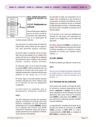 RAW 10 - USENET - RAW 10 - USENET - RAW 10 - USENET - RAW 10 - USENET - RAW 10




                           Fig 9.- Estado del puntero      Si al servidor le mola, nos responderá con un
                           después de ejecutar un          código 340, invitándonos a que enviemos a
                           LAST.
                                                           continuación el artículo (recordemos que los
                                                           códigos 3xx nos informan de que un comando
                           3.2.17. Publicando un
                                                           ha sido ejecutado con éxito, y el servidor espera
                           artículo                        por tanto a que se complete un proceso con el
                                                           próximo paso).
                           Para el final hemos dejado la
                           que es sin duda una de las      Si al servidor no le mola que publiquemos
                           funciones más importantes,      artículos en ese grupo, nos responderá en
                           que es la publicación de        cambio con un código 440, y ya no habrá más
          nuestros propios artículos.                      que hacer.

          Hay que tener en cuenta antes de nada que        Por tanto, después del POST, si recibimos un
          puede haber varios motivos por los cuales no     código 340 simplemente tenemos que enviar
          nos esté permitido publicar artículos.           el artículo completo, con cabecera y cuerpo,
                                                           siguiendo el formato que explicaré ahora
          En primer lugar, al conectar con el servidor     mismito. :-)
          éste nos tuvo que saludar con un código 200,
          porque si lo hizo con un código 201 ya sabemos
                                                           3.2.18. ¡Adiós!
          que podremos hacer cualquier cosa excepto
          publicar nuestros propios artículos.
                                                           El último comando que falta por contar es el:

          En segundo lugar, al ver la lista de grupos
                                                           QUIT
          (comando LIST) el último parámetro que nos
          mostraba el servidor para cada grupo nos
                                                           Para los que no tengáis demasiada imaginación
          indicaba precisamente si tenemos permiso para    os explico que es el comando que sirve para
          publicar en ese grupo (y) o no (n).              terminar la sesión y cerrar la conexión con el
                                                           servidor. :-P
          En tercer lugar, el servidor podría rechazar
          nuestros artículos por otros motivos justo
                                                           3.3. Formato de los artículos
          en el momento en que nos disponemos
          a publicarlo.
                                                           Como hemos ido viendo a lo largo del texto,
                                                           un artículo se compone básicamente de dos
          La única forma de comprobar esto es
          precisamente intentando publicarlo:              partes: cabecera y cuerpo. No es ésta la
                                                           única coincidencia con los mensajes de correo
          POST                                             electrónico (tal y como vimos en los artículos
                                                           sobre POP3 y, sobre todo, sobre SMTP), si no
          Con esto indicamos al servidor que queremos      que además las cabeceras guardan también
          publicar un artículo en el grupo con el que      muchas similitudes.
          estamos trabajando (el cual indicamos
          previamente con un comando GROUP), aunque        La especificación completa del formato de los
          en la cabecera del artículo será donde           artículos de Usenet se encuentra en el RFC
          indiquemos finalmente sobre qué grupo o          1036 (aunque el RFC 977 se refiere
          grupos queremos que se publique el artículo,     constantemente al RFC 850, en realidad el
          como veremos más adelante.                       RFC 1036 ha sustituido a este).

PC PASO A PASO Nº 16                                                                                           Página 73
 