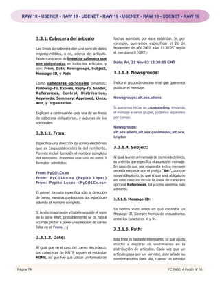 RAW 10 - USENET - RAW 10 - USENET - RAW 10 - USENET - RAW 10 - USENET - RAW 10




            3.3.1. Cabecera del artículo                        fechas admitido por este estándar. Si, por
                                                                ejemplo, queremos especificar el 21 de
            Las líneas de cabecera dan una serie de datos       Noviembre del año 2003, a las 13:30’05” según
            imprescindibles, o no, acerca del artículo.         el meridiano 0 (GMT):
            Existen una serie de líneas de cabecera que
            son obligatorias en todos los artículos, y          Date: Fri, 21 Nov 03 13:30:05 GMT
            son: From, Date, Newsgroups, Subject,
            Message-ID, y Path.                                 3.3.1.3. Newsgroups:

            Como cabeceras opcionales tenemos:                  Indica el grupo de destino en el que queremos
            Followup-To, Expires, Reply-To, Sender,             publicar el mensaje:
            References, Control, Distribution,
            Keywords, Summary, Approved, Lines,                 Newsgroups: alt.sex.aliens
            Xref, y Organization.
                                                                Si queremos iniciar un crossposting, enviando
            Explicaré a continuación cada una de las líneas     el mensaje a varios grupos, podemos separarlos
            de cabecera obligatorias, y algunas de las          por comas:
            opcionales.
                                                                Newsgroups:
            3.3.1.1. From:                                      alt.sex.aliens,alt.sex.ganimedes,alt.sex.
                                                                kripton
            Especifica una dirección de correo electrónico
            que es (supuestamente) la del remitente.            3.3.1.4. Subject:
            Permite incluir también el nombre completo
            del remitente. Podemos usar uno de estos 3          Al igual que en un mensaje de correo electrónico,
            formatos admitidos:                                 es un texto que especifica el asunto del mensaje.
                                                                En caso de que sea respuesta a otro mensaje
                                                                debería empezar con el prefijo “Re:”, aunque
            From: PyC@LCo.es
                                                                no es obligatorio. Lo que si que será obligatorio
            From: PyC@LCo.es (Pepito Lopez)
                                                                en este caso es incluir la línea de cabecera
            From: Pepito Lopez <PyC@LCo.es>
                                                                opcional References, tal y como veremos más
                                                                adelante.
            El primer formato especifica sólo la dirección
            de correo, mientras que los otros dos especifican   3.3.1.5. Message-ID:
            además el nombre completo.
                                                                Ya hemos visto antes en qué consistía un
            Si tenéis imaginación y habéis seguido el resto     Message-ID. Siempre hemos de encuadrarlos
            de la serie RAW, probablemente se os habrá          entre los caracteres < y >.
            ocurrido probar a poner una dirección de correo
            falsa en el From. ;-)
                                                                3.3.1.6. Path:
            3.3.1.2. Date:                                      Esta línea es bastante interesante, ya que ayuda
                                                                mucho a mejorar el rendimiento en la
            Al igual que en el caso del correo electrónico,     distribución de artículos. Cada vez que un
            las cabeceras de NNTP siguen el estándar            artículo pasa por un servidor, éste añade su
            MIME, así que hay que utilizar un formato de        nombre en esta línea. Así, cuando un servidor

Página 74                                                                                            PC PASO A PASO Nº 16
 