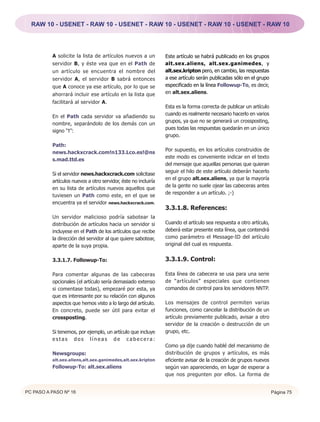 RAW 10 - USENET - RAW 10 - USENET - RAW 10 - USENET - RAW 10 - USENET - RAW 10




          A solicite la lista de artículos nuevos a un          Este artículo se habrá publicado en los grupos
          servidor B, y éste vea que en el Path de              alt.sex.aliens, alt.sex.ganimedes, y
          un artículo se encuentra el nombre del                alt.sex.kripton pero, en cambio, las respuestas
          servidor A, el servidor B sabrá entonces              a ese artículo serán publicadas sólo en el grupo
          que A conoce ya ese artículo, por lo que se           especificado en la línea Followup-To, es decir,
          ahorrará incluir ese artículo en la lista que         en alt.sex.aliens.
          facilitará al servidor A.
                                                                Esta es la forma correcta de publicar un artículo
                                                                cuando es realmente necesario hacerlo en varios
          En el Path cada servidor va añadiendo su
                                                                grupos, ya que no se generará un crossposting,
          nombre, separándolo de los demás con un
                                                                pues todas las respuestas quedarán en un único
          signo “!”:
                                                                grupo.
          Path:
                                                                Por supuesto, en los artículos construidos de
          news.hackxcrack.com!n133.Lco.es!@ns
                                                                este modo es conveniente indicar en el texto
          s.mad.ttd.es
                                                                del mensaje que aquellas personas que quieran
                                                                seguir el hilo de este artículo deberán hacerlo
          Si el servidor news.hackxcrack.com solicitase
                                                                en el grupo alt.sex.aliens, ya que la mayoría
          artículos nuevos a otro servidor, éste no incluiría
                                                                de la gente no suele ojear las cabeceras antes
          en su lista de artículos nuevos aquellos que
                                                                de responder a un artículo. ;-)
          tuviesen un Path como este, en el que se
          encuentra ya el servidor news.hackxcrack.com.
                                                                3.3.1.8. References:
          Un servidor malicioso podría sabotear la
          distribución de artículos hacia un servidor si        Cuando el artículo sea respuesta a otro artículo,
          incluyese en el Path de los artículos que recibe      deberá estar presente esta línea, que contendrá
          la dirección del servidor al que quiere sabotear,     como parámetro el Message-ID del artículo
          aparte de la suya propia.                             original del cual es respuesta.


          3.3.1.7. Followup-To:                                 3.3.1.9. Control:

          Para comentar algunas de las cabeceras                Esta línea de cabecera se usa para una serie
          opcionales (el artículo sería demasiado extenso       de “artículos” especiales que contienen
          si comentase todas), empezaré por esta, ya            comandos de control para los servidores NNTP.
          que es interesante por su relación con algunos
          aspectos que hemos visto a lo largo del artículo.     Los mensajes de control permiten varias
          En concreto, puede ser útil para evitar el            funciones, como cancelar la distribución de un
          crossposting.                                         artículo previamente publicado, avisar a otro
                                                                servidor de la creación o destrucción de un
          Si tenemos, por ejemplo, un artículo que incluye      grupo, etc.
          estas dos líneas de cabecera:
                                                                Como ya dije cuando hablé del mecanismo de
          Newsgroups:                                           distribución de grupos y artículos, es más
          alt.sex.aliens,alt.sex.ganimedes,alt.sex.kripton      eficiente avisar de la creación de grupos nuevos
          Followup-To: alt.sex.aliens                           según van apareciendo, en lugar de esperar a
                                                                que nos pregunten por ellos. La forma de


PC PASO A PASO Nº 16                                                                                                Página 75
 