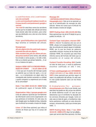 RAW 10 - USENET - RAW 10 - USENET - RAW 10 - USENET - RAW 10 - USENET - RAW 10




          s.com!hermes.visi.com!news-                        Message-ID:
          out.visi.com!petb                                  <607b02db.0401071042.3f62ccf4@pos
          e.visi.com!newsfeed2.dallas1.level3.ne             ting.google.com> Esto ya no es opcional, ya
          t!news.level3.com!postnews1.google.c               que es el identificador de mensaje de este
          om!not                                             artículo. Vemos de nuevo que el artículo ha
          -for-mail En esta línea vemos los servidores       sido enviado a través de Google.
          por los que ha circulado este artículo (al menos
          hasta donde sabe éste servidor), para evitar       NNTP-Posting-Host: 209.115.59.183 Otra
          que sea distribuido una y otra vez a los mismos    línea opcional que nos da la IP desde la que se
          servidores.                                        publicó el artículo. :-O

          From: gaxa7a5@yahoo.com (gaxa7a5)                  Content-Type: text/plain; charset=ISO-
          Aquí tenemos el remitente del artículo.            8859-1 ¡Horror! Ya estamos otra vez con el
                                                             MIME. ¿Acaso no lo sospechábais? Como ya os
          Newsgroups:                                        dije, los artículos de Usenet siguen el estándar
          alt.sex.algore.lick.the.wet.toad,vegas.p           MIME, por lo que las líneas de cabecera
          ersonals.fsm,alt.sex.algore.                       opcionales incluyen muchas de las líneas del
          little.wooden.boy,alt.sex.aliens,alt.sex.          estándar MIME. Os recuerdo que esta línea
          alt.syntax.tactical Como vemos, este artículo      informa acerca del formato del texto que se
          fue enviado a varios grupos, y no sólo a éste.     encuentra en el cuerpo del artículo.
          Esto ya va dando que pensar bastante... A ver
          si va a tratarse de spam...                        Content-Transfer-Encoding: 8bit Cuando
                                                             se trate de texto puro, a veces lo podremos
          Subject: HOW I GOT A 9 INCHES PENIS...             encontrar codificado en sólo 7 bits.
          READ MY STORY!         / 01.07.2004 10:48
          / Creo que por el asunto del mensaje queda         X-Trace: posting.google.com 1073500955
          ya patente que se trata de spam, a no ser          17623 127.0.0.1 (7 Jan 2004 18:42:35
          que... ¿y si contactando con algún alien ha        GMT) Línea opcional que permite seguir el
          conseguido este hombre aumentar su virilidad       rastro a la publicación del artículo. En este caso
          y quiere compartir su experiencia con el resto     la cosa queda bastante clara con las líneas
          de la comunidad?                                   anteriores.

          Date: 7 Jan 2004 10:42:34 –0800 Fecha              X-Complaints-To:                    groups-
          de publicación según el formato MIME.              abuse@google.com Mira tu por donde, que
                                                             esta línea nos puede ser útil, ya que nos informa
          Organization: http://groups.google.com             de dónde debemos acudir en caso de que
          Línea de cabecera opcional que normalmente         detectemos que el remitente ha abusado de
          da información acerca de la organización a la      los servicios ofrecidos por Google. Como en
          que pertenece el remitente. En este caso, ha       este caso se trata de spam, si tuviésemos mala
          sido Google quien ha añadido la línea, indicando   leche podríamos notificarlo en esta dirección
          que el artículo fue enviado a través de Google.    aunque, sinceramente, dudo que sirviese para
                                                             nada. :-)
          Lines: 17 Otra línea opcional, que indica el
          número de líneas que hay en el cuerpo del          NNTP-Posting-Date: Wed, 7 Jan 2004
          artículo.                                          18:42:35 +0000 (UTC) Aquí me han pillado...
                                                             ¿para qué servirá esta línea opcional, si la línea

PC PASO A PASO Nº 16                                                                                              Página 77
 