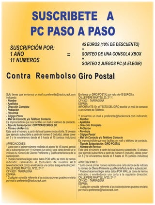 SUSCRIBETE A
                        PC PASO A PASO
                                                                             45 EUROS (10% DE DESCUENTO)
   SUSCRIPCIÓN POR:                                                          +
   1 AÑO                                                       =             SORTEO DE UNA CONSOLA XBOX
                                                                             +
   11 NUMEROS                                                                SORTEO 2 JUEGOS PC (A ELEGIR)

C o n t r a R e e m b o l s o Giro Postal

Solo tienes que enviarnos un mail a preferente@hackxcrack.com              Envíanos un GIRO POSTAL por valor de 45 EUROS a:
indicando:                                                                 CALLE PERE MARTELL20, 2º 1ª.
- Nombre                                                                   CP 43001 TARRAGONA
- Apellidos                                                                ESPAÑA
- Dirección Completa                                                       IMPORTANTE: En el TEXTO DEL GIRO escribe un mail de contacto
- Población                                                                o un número de Teléfono.
- Provincia
- Cógigo Postal                                                        Y enviarnos un mail a preferente@hackxcrack.com indicando:
- Mail de Contacto y/o Teléfono Contacto                               - Nombre
Es imprescindible que nos facilites un mail o teléfono de contacto.    - Apellidos
- Tipo de Subscripción: CONTRAREEMBOLSO                                - Dirección Completa
- Número de Revista:                                                   - Población
Este será el número a partir del cual quieres subscribirte. Si deseas  - Provincia
                                                                       - Cógigo Postal
(por ejemplo) subscribirte a partir del número 5 (incluido), debes poner
un 5 y te enviaremos desde el 5 hasta el 15 (ambos incluidos)          - Mail de Contacto y/o Teléfono Contacto
                                                                       Es imprescindible que nos facilites un mail o teléfono de contacto.
APRECIACIONES:                                                         - Tipo de Subscripción: GIRO POSTAL
* Junto con el primer número recibirás el abono de 45 euros, precio - Número de Revista:
de la subscripción por 11 números (un año) y una carta donde se te Este será el número a partir del cual quieres subscribirte. Si deseas
indicará tu número de Cliente Preferente y justificante/factura de la (por ejemplo) subscribirte a partir del número 5 (incluido), debes poner
subscripción.                                                          un 5 y te enviaremos desde el 5 hasta el 15 (ambos incluidos)
* Puedes hacernos llegar estos datos POR MAIL,tal como te hemos
indicado; rellenando el formulario de nuestra WEB APRECIACIONES:
(www.hackxcrack.com) o enviándonos una carta a la siguiente dirección: * Junto con el primer número recibirás una carta donde se te indicará
CALLE PERE MARTELL Nº20, 2º-1ª                                         tu número de Cliente Preferente y justificante/factura de la subscripción.
CP 43001 TARRAGONA                                                     * Puedes hacernos llegar estos datos POR MAIL,tal como te hemos
ESPAÑA                                                                 indicado; o enviándonos una carta a la siguiente dirección:
* Cualquier consulta referente a las subscripciones puedes enviarla CALLE PERE MARTELL Nº20, 2º-1ª
por mail a preferente@hackxcrack.com                                   CP 43001 TARRAGONA
                                                                       ESPAÑA
                                                                       * Cualquier consulta referente a las subscripciones puedes enviarla
                                                                       por mail a preferente@hackxcrack.com
 