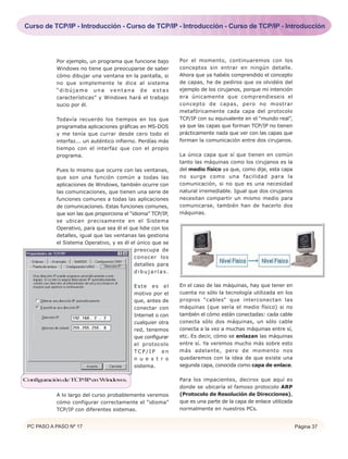 PC PASO A PASO Nº 17 Página 37
Por ejemplo, un programa que funcione bajo
Windows no tiene que preocuparse de saber
cómo dibujar una ventana en la pantalla, si
no que simplemente le dice al sistema
“dibújame una ventana de estas
características” y Windows hará el trabajo
sucio por él.
Todavía recuerdo los tiempos en los que
programaba aplicaciones gráficas en MS-DOS
y me tenía que currar desde cero todo el
interfaz... un auténtico infierno. Perdías más
tiempo con el interfaz que con el propio
programa.
Pues lo mismo que ocurre con las ventanas,
que son una función común a todas las
aplicaciones de Windows, también ocurre con
las comunicaciones, que tienen una serie de
funciones comunes a todas las aplicaciones
de comunicaciones. Estas funciones comunes,
que son las que proporciona el “idioma” TCP/IP,
se ubican precisamente en el Sistema
Operativo, para que sea él el que lidie con los
detalles, igual que las ventanas las gestiona
el Sistema Operativo, y es él el único que se
preocupa de
conocer los
detalles para
d i b u j a r l a s .
Este es el
motivo por el
que, antes de
conectar con
Internet o con
cualquier otra
red, tenemos
que configurar
el protocolo
TC P / I P e n
n u e s t r o
sistema.
A lo largo del curso probablemente veremos
cómo configurar correctamente el “idioma”
TCP/IP con diferentes sistemas.
Por el momento, continuaremos con los
conceptos sin entrar en ningún detalle.
Ahora que ya habéis comprendido el concepto
de capas, he de pediros que os olvidéis del
ejemplo de los cirujanos, porque mi intención
era únicamente que comprendieseis el
concepto de capas, pero no mostrar
metafóricamente cada capa del protocolo
TCP/IP con su equivalente en el “mundo real”,
ya que las capas que forman TCP/IP no tienen
prácticamente nada que ver con las capas que
forman la comunicación entre dos cirujanos.
La única capa que sí que tienen en común
tanto las máquinas como los cirujanos es la
del medio físico ya que, como dije, esta capa
no surge como una facilidad para la
comunicación, si no que es una necesidad
natural irremediable. Igual que dos cirujanos
necesitan compartir un mismo medio para
comunicarse, también han de hacerlo dos
máquinas.
En el caso de las máquinas, hay que tener en
cuenta no sólo la tecnología utilizada en los
propios “cables“ que interconectan las
máquinas (que sería el medio físico) si no
también el cómo están conectadas: cada cable
conecta sólo dos máquinas, un sólo cable
conecta a la vez a muchas máquinas entre sí,
etc. Es decir, cómo se enlazan las máquinas
entre sí. Ya veremos mucho más sobre esto
más adelante, pero de momento nos
quedaremos con la idea de que existe una
segunda capa, conocida como capa de enlace.
Para los impacientes, deciros que aquí es
donde se ubicaría el famoso protocolo ARP
(Protocolo de Resolución de Direcciones),
que es una parte de la capa de enlace utilizada
normalmente en nuestros PCs.
ConfiguracióndeTCP/IPenWindows.
Curso de TCP/IP - Introducción - Curso de TCP/IP - Introducción - Curso de TCP/IP - Introducción
 