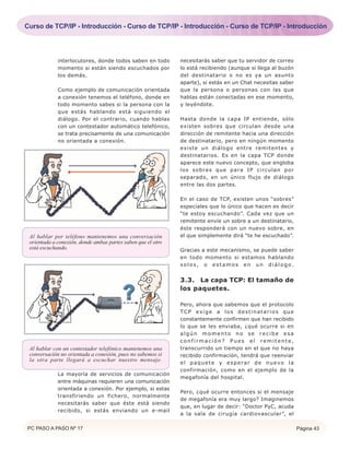 interlocutores, donde todos saben en todo
momento si están siendo escuchados por
los demás.
Como ejemplo de comunicación orientada
a conexión tenemos el teléfono, donde en
todo momento sabes si la persona con la
que estás hablando está siguiendo el
diálogo. Por el contrario, cuando hablas
con un contestador automático telefónico,
se trata precisamente de una comunicación
no orientada a conexión.
La mayoría de servicios de comunicación
entre máquinas requieren una comunicación
orientada a conexión. Por ejemplo, si estas
transfiriendo un fichero, normalmente
necesitarás saber que éste está siendo
recibido, si estás enviando un e-mail
necesitarás saber que tu servidor de correo
lo está recibiendo (aunque si llega al buzón
del destinatario o no es ya un asunto
aparte), si estás en un Chat necesitas saber
que la persona o personas con las que
hablas están conectadas en ese momento,
y leyéndote.
Hasta donde la capa IP entiende, sólo
existen sobres que circulan desde una
dirección de remitente hacia una dirección
de destinatario, pero en ningún momento
existe un diálogo entre remitentes y
destinatarios. Es en la capa TCP donde
aparece este nuevo concepto, que engloba
los sobres que para IP circulan por
separado, en un único flujo de diálogo
entre las dos partes.
En el caso de TCP, existen unos “sobres”
especiales que lo único que hacen es decir
“te estoy escuchando”. Cada vez que un
remitente envíe un sobre a un destinatario,
éste responderá con un nuevo sobre, en
el que simplemente dirá “te he escuchado”.
Gracias a este mecanismo, se puede saber
en todo momento si estamos hablando
solos, o estamos en un diálogo.
3.3. La capa TCP: El tamaño de
los paquetes.
Pero, ahora que sabemos que el protocolo
TCP exige a los destinatarios que
constantemente confirmen que han recibido
lo que se les enviaba, ¿qué ocurre si en
algún momento no se recibe esa
confirmación? Pues el remitente,
transcurrido un tiempo en el que no haya
recibido confirmación, tendrá que reenviar
el paquete y esperar de nuevo la
confirmación, como en el ejemplo de la
megafonía del hospital.
Pero, ¿qué ocurre entonces si el mensaje
de megafonía era muy largo? Imaginemos
que, en lugar de decir: “Doctor PyC, acuda
a la sala de cirugía cardiovascular”, el
Al hablar por teléfono mantenemos una conversación
orientada a conexión, donde ambas partes saben que el otro
está escuchando.
Al hablar con un contestador telefónico mantenemos una
conversación no orientada a conexión, pues no sabemos si
la otra parte llegará a escuchar nuestro mensaje.
PC PASO A PASO Nº 17 Página 43
Curso de TCP/IP - Introducción - Curso de TCP/IP - Introducción - Curso de TCP/IP - Introducción
 